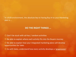 In a B2B environment, the absolute key to having Buy In to your Marketing
plan is …


                        DO THE RIGHT THINGS …

 Don’t be stuck with ad-hoc / random activities
 Be able to explain where each activity fits into the Buyers Journey
 Be able to explain how your integrated marketing plans will develop
opportunities for Sales
 As with Sales, understand how every activity develops a ‘progression’.
 