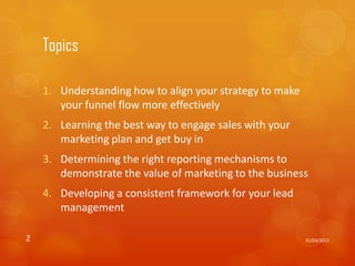 Topics

    1. Understanding how to align your strategy to make
       your funnel flow more effectively
    2. Learning the best way to engage sales with your
       marketing plan and get buy in
    3. Determining the right reporting mechanisms to
       demonstrate the value of marketing to the business
    4. Developing a consistent framework for your lead
       management

2                                                         31/03/2012
 