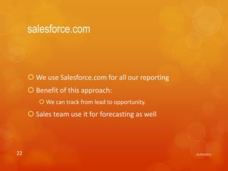 salesforce.com



      We use Salesforce.com for all our reporting
      Benefit of this approach:
         We can track from lead to opportunity.
      Sales team use it for forecasting as well




22                                                   31/03/2012
 