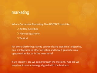 marketing

What a Successful Marketing Plan DOESN’T Look Like;
     Ad Hoc Activities
     Planned Quarterly
     Tactical


For every Marketing activity can we clearly explain it’s objective,
how it integrates to other activities and how it generates real
opportunities for us in the near term?


If we couldn’t, are we going through the motions? And did we
simply not have a strategy aligned with the business.
 