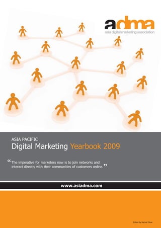 www.asiadma.com
Edited by Rachel Oliver
ASIA PACIFIC
Digital Marketing Yearbook 2009
The imperative for marketers now is to join networks and
interact directly with their communities of customers online.
“
“
 