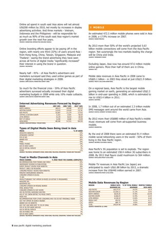 Online ad spend in south east Asia alone will net almost
       US$200 million by 2010, led mostly by increases in display                                      ❚ MoBiLe
       advertising activities. And three markets - Vietnam,
       Indonesia and the Philippines - will be responsible for                                       An estimated 472.5 million mobile phones were sold in Asia
       as much as 90% of the south east Asia region's market                                         in 2008, a 17.9% increase on 2007.
       growth over the next five years.                                                              (SoURCe: MARKetinGVox)

       (SoURCe: MARKetinG-inteRACtiVe/nieLSen/yAhoo!)


                                                                                                     By 2013 more than 50% of the world's projected 5.63
       Online branding efforts appear to be paying off in the                                        billion mobile connections will come from the Asia Pacific
       region, with nearly one third (32%) of users around Asia -                                    region. Not surprisingly the two markets leading the charge
       from Hong Kong, China, Taiwan, Singapore, Malaysia and                                        will be China and India.
       Thailand - saying the brand advertising they have seen                                        (SoURCe: tRenDSniff/oVUM)


       across all forms of digital media significantly increased
       their interest in using the brand in question.                                                Excluding Japan, Asia now has around 97.6 million mobile
       (SoURCe: tnS/MeDiA)
                                                                                                     online gamers. More than half of them are in China.
                                                                                                     (SoURCe: iDC)


       Nearly half - 45% - of Asia Pacific's advertisers and
       marketers surveyed said they used online games as part of                                     Mobile data revenues in Asia Pacific in 2008 came to
       their digital marketing strategies in 2008.                                                   US$65.1 billion - in 2003 they stood at just US$21.9 billion.
       (SoURCe: ADMA DiGitAL MARKetinG SURVey 2008)                                                  (SoURCe: fRoSt  SULLiVAn/ZDnetASiA)




       So much for the financial crisis - 59% of Asia Pacific                                        On a regional basis, Asia Pacific is the largest mobile
       advertisers surveyed actually increased their digital                                         gaming market on earth, generating an estimated US$2.3
       marketing budgets in 2008 while only 10% made cutbacks.                                       billion in end-user spending in 2008, which is estimated to
       (SoURCe: ADMA DiGitAL MARKetinG SURVey 2008)
                                                                                                     rise to US$3.4 billion in 2011.
                                                                                                     (SoURCe: GARtneR)


       internet Advertising Revenues forecast by Region
       ReGion                                           2007 ($M)      2008 *($M)      200 *($M)    In 2008, 1.7 trillion out of an estimated 2.3 trillion mobile
       NORTH AMERICA                                       188,415         194,990         207,570
       WESTERN EUROPE                                      119,976         124,420         135,781   SMS messages sent around the world came from Asia.
                                                                                                     (SoURCe: DiGitAL eConoMy fACtBooK 2008/9)
       ASIA PACIFIC                                        102,807         111,534         127,916
       CENTRAL  EASTERN EUROPE                             31,563          37,041          48,424
       LATIN AMERICA                                        26,329          30,924          38,920
       REST OF WORLD                                        16,490          18,606          25,938   By 2012 more than US$880 million of Asia Pacific's mobile
       WORLDWIDE                                           485,580         517,515         584,550   music revenues will come from ad-supported business
       (SoURCe: ZenithoPtiMeDiA *PRojeCtionS)
                                                                                                     models.
                                                                                                     (SoURCe: eMARKeteR)
       types of Digital Media Seen Being Used in Asia
       MeDiA                                                                          % of USeRS
       DEDICATED WEBSITES                                                                    53%
       SPONSORED CONTENT                                                                     50%
                                                                                                     By the end of 2008 there were an estimated 91.4 million
       POP-UP ADS                                                                            46%     mobile social networking users in the world - 50% of them
       BANNER ADS                                                                            39%     living in the Asia Pacific region.
       EMAIL                                                                                 29%     (SoURCe: infoRMA teLeCoMS  MeDiA)
       MOBILE PHONES                                                                         19%
       ADS IN VIDEO GAMES                                                                     6%
       ADS IN VIRTUAL WORLDS                                                                  4%
       OTHER                                                                                 11%
                                                                                                     Asia Pacific's 3G population is set to explode. The region
       (SoURCe: tnS/MeDiA; RePReSentS ChinA, honG KonG, MALAySiA, SinGAPoRe, tAiWAn AnD thAiLAnD)    was home to an estimated 158.4 million 3G subscribers in
                                                                                                     2008. By 2013 that figure could mushroom to 564 million.
       trust in Media Channels in Asia                                                               (SoURCe: inteLLASiA/fRoSt  SULLiVAn)

       MeDiA ChAnneL                             % Who tRUSt the ChAnneL CoMPLeteLy
       RECOMMENDATIONS FROM FRIENDS AND FAMILY                                  54%
       INDEPENDENT REVIEWS IN PUBLICATIONS                                      25%                  Mobile TV revenues in Asia Pacific (ex Japan) are
       ExPERT PRODUCT REVIEW FROM WEBSITES                                      28%
       PRODUCT LABELS ON PACKAGING                                              27%
                                                                                                     anticipated to reach US$1.88 billion by 2013, a dramatic
       CONSUMER PRODUCT REVIEW FROM WEBSITES                                    22%                  increase from the US$440 million earned in 2007.
       MANUFACTURERS/BRANDS WEBSITES                                            22%                  (SoURCe: eMARKeteR/fRoSt  SULLiVAn)

       CONSUMER OPINION IN BLOGS                                                18%
       TV ADS                                                                   18%
       PRODUCTS/BRANDS THAT APPEAR IN MOVIES OR WITHIN TV PROGRAMMES            19%
       MAGAZINE ADS                                                             16%
       NEWSPAPER ADS                                                            16%                  Mobile Data Revenues by Region
       CONSUMER OPINION ON MESSAGE BOARDS                                       15%                  ReGion                           MoBiLe DAtA     % of totAL MoBiLe MonthLy MoBiLe
       EMAIL NEWSLETTERS                                                        15%                                                  ReVenUeS (M)             ReVenUeS       DAtA ARPU
       CONSUMER OPINION IN CHAT ROOMS                                           15%                  ASIA PACIFIC                        $20,272.57               24.57%           $4.74
       ADS ON POSTERS, BUSES/BUS SHELTERS                                       13%                  WESTERN EUROPE                      $13,065.12               21.13%           $7.92
       ADS AT THE CINEMA BEFORE THE MOVIE STARTS                                14%                  NORTH AMERICA                        $8,636.30               19.76%         $10.48
       RADIO ADS                                                                12%                  EASTERN EUROPE                       $2,866.93               15.70%          $2.45
       RECOMMENDATIONS FROM OTHER CONSUMERS WHO YOU DO NOT PERSONALLY KNOW      11%                  LATIN AMERICA                        $2,384.20               13.02%          $1.84
       ADS THAT APPEAR ON SEARCH ENGINES                                        12%                  MIDDLE EAST                            $927.63                8.21%           $1.73
       BANNER ADS ON WEBSITES                                                   11%                  AFRICA                                 $881.74                6.62%          $0.93
       ADS THAT HAVE BEEN SENT TO YOU BY EMAIL                                   9%                  TOTAL                               $49,034.48               19.68%          $5.07
                                                                                                     (SoURCe: eMARKeteR; q 2008)
       POP-UP OR POP-UNDER WEB ADS                                               7%
       ADS IN VIRTUAL WORLDS                                                     7%
       ADS VIA MOBILE SMS                                                        6%
       ADS IN VIDEO GAMES                                                        6%
       (SoURCe: tnS/MeDiA; RePReSentS ChinA, honG KonG, MALAySiA, SinGAPoRe, tAiWAn AnD thAiLAnD)




8 asia pacific digital marketing yearbook
 