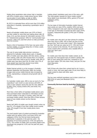 Mobile phone penetration rates remain high in Australia                    Looking ahead, Australians want more of the same, with
with 83% of adults using a mobile phone service. Other                     the most popular requests for future mobile content
sources place it much higher, as high as 108%.                             being digital music downloads (30%), games (27%) and
(SoURCe: AUStRALiAn CoMMUniCAtionS AnD MeDiA AUthoRity/BUSineSS MonitoR)
                                                                           wallpapers (25%).
                                                                           (SoURCe: AiMiA)


By 2013 it is estimated there will be more than 25.8 million
subscribers in Australia, representing a penetration rate of               The key types of information Australian mobile Internet
117.4%.                                                                    users access are news (53%), weather (50%) and sport
(SoURCe: BUSineSS MonitoR)
                                                                           (34%). Compared to last year's data the greatest growth
                                                                           in the type of information accessed has been maps (347%
Nearly all Australian mobile phone user (97% of them)                      increase), restaurant/cafe guides (174%) and TV listings
use their mobile for more than just making phone calls. Of                 (93%).
those, 61% use their phones for information services; 57%                  (SoURCe: AiMiA)


for entertainment purposes; 99% for communication type
services; while 31% used their phone to make purchases.                   For mobile users who don't use their phones for anything
(SoURCe: Mnet/teLeCoMPAPeR)
                                                                           other than voice or SMS, 10% of them say they do this
                                                                           because they don't know what it does; 26% meanwhile
Nearly a third of Australians (31%) have now gone online                   say they don't get any value out of it; 10% don't know
via their mobiles, on average doing this 1.9 times a week.                 how to connect to the Internet; 7% don't know how to
(SoURCe: MySPACe.CoM/SWeeney ReSeARCh)
                                                                           access content when connected; and a sizeable 60% of
                                                                           users just don't care.
The cost of using mobile data services is proving a                        (SoURCe: AiMiA)


deterrent for Australian mobile phone users. A sizeable
69% of mobile users take photos with their phone, costing                  For mobile users that share their mobile content, by far
them nothing, while only 39% forward them on to friends,                   and away the most popular type of content is photos with
a service which they need to pay for. Equally, while 39% of                96% of users saying they share this, compared to 41%
mobile users have gone down the 3G route, only 27% of                      who share videos; 32% who share music; and just 3% that
those people have used their phones to go online.                          share blog posts.
(SoURCe: AUStRALiAn CoMMUniCAtionS AnD MeDiA AUthoRity)                    (SoURCe: AiMiA)




Mobile Internet activity is on the increase in Australia -                 Half of those who share their content tend to do it once a
between September and December 2008, the number                            month or more. And users aged under 25 are more likely to
of page views across mobile Internet sites increased by                    create content to share with other users.
17.3%, representing a compound annual growth rate of                       (SoURCe: AiMiA)


89.3%.
(SoURCe: AiMiA)
                                                                           The two main methods Australians use to share content are
                                                                           MMS (63% of users) and Bluetooth (61%).
For Australian mobile users, SMS is now as much of a key                  (SoURCe: AiMiA)


expenditure each month as voice services with 84% of
users in each category saying this was the case, followed                  Community Services Used by Australian Mobile Users
                                                                                                                          % of ReSPonDentS
by MMS (22%), buying content (9%) and email (7%).                          SeRViCe                                     ViA PC      ViA MoBiLe
(SoURCe: AiMiA)
                                                                           MSN MESSENGER                                 57%              8%
                                                                           YOUTUBE                                       46%              2%
                                                                           FACEBOOK                                      45%              5%
More than a third (36%) of Australian mobile phone users                   MYSPACE                                       28%              3%
have purchased and/or subscribed to information services                   YAHOO! MESSENGER                              23%              2%
                                                                           SKYPE                                         22%              2%
via their mobiles in the past 12 months, while 33% had                     GOOGLE TALK                                   12%              2%
purchased mobile content. More than 50% of them became                     FLICKR                                        10%              1%
                                                                           LINKED IN                                      7%              1%
aware of new mobile content via the Internet.
(SoURCe: AiMiA)
                                                                           CHAT ROOMS                                     7%              1%
                                                                           RSS FEED READER                                7%              2%
                                                                           APPLE ICHAT                                    2%              N/A
                                                                           AOL MESSENGER                                  2%             1%
Nearly half (48%) of mobile users bought content online via                CYWORLD                                       1%             1%
their PC; 17% bought it from their mobile carrier's portal;                (SoURCe: AiMiA)


while 12% bought it from their mobile phone menu.
(SoURCe: AiMiA)
                                                                           Australians' Usage of Mobile Devices
                                                                           teChnoLoGy                             % of DeViCe     % of DeViCe
                                                                                                                     enABLeD            USeD
The most popular types of content purchased by Australian                  CAMERA                                         82%             69%
mobile users are games (43%), true tones (42%) and                         MMS                                            66%             39%
                                                                           MOBILE INTERNET                                60%             27%
wallpapers (33%), the first two items having grown                         BLUETOOTH                                      57%             36%
significantly in popularity in the past two years - the                    VIDEO RECORDER                                 47%             25%
                                                                           MP3 PLAYER                                     40%             23%
popularity of true tones growing by 173% and games by                      VIDEO CALLS                                    37%             10%
171%. The number of mobile users purchasing digital music                  DOCUMENT READER                                16%              5%
                                                                           GPS                                            10%              4%
downloads has jumped by 113% over the past two years.                      (SoURCe: nieLSen onLine/ACMA)
(SoURCe: AiMiA)




                                                                                                           asia pacific digital marketing yearbook 
 