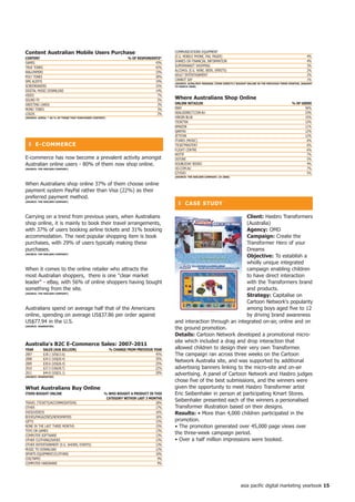 Content Australian Mobile Users Purchase                                                COMMUNICATIONS EQUIPMENT
Content                                                            % of ReSPonDentS*    (E.G. MOBILE PHONE, FAx, PAGER)                                                         4%
GAMES                                                                            43%    SHARES OR FINANCIAL INFORMATION                                                         4%
TRUE TONES                                                                       42%    SUPERMARKET SHOPPING                                                                    3%
WALLPAPERS                                                                       33%    ALCOHOL (E.G. WINE, BEER, SPIRITS)                                                      2%
POLY TONES                                                                       30%    ADULT ENTERTAINMENT                                                                     2%
SMS ALERTS                                                                       19%    CANNOT SAY                                                                              1%
                                                                                        (SoURCe: ACMA/Roy MoRGAn; iteMS DiReCtLy BoUGht onLine in the PReVioUS thRee MonthS, jAnUARy
SCREENSAVERS                                                                     15%    to MARCh 2008)
DIGITAL MUSIC DOWNLOAD                                                           14%
VIDEO                                                                             7%
SOUND Fx                                                                          5%
                                                                                        Where Australians Shop online
GREETING CARDS                                                                    3%    onLine RetAiLeR                                                               % of USeRS
MONO TONES                                                                        3%    EBAY                                                                                 56%
LOGOS                                                                             2%    DEALSDIRECT.COM.AU                                                                   23%
(SoURCe: AiMiA; * AS % of thoSe thAt PURChASeD Content)                                 VIRGIN BLUE                                                                          15%
                                                                                        TICKETEK                                                                             12%
                                                                                        AMAZON                                                                               11%
                                                                                        QANTAS                                                                               12%
                                                                                        JETSTAR                                                                              12%
                                                                                        ITUNES (MUSIC)                                                                        6%
  ❚ e-CoMMeRCe                                                                          TICKETMASTER7                                                                         6%
                                                                                        FLIGHT CENTRE                                                                         6%
                                                                                        WOTIF                                                                                 7%
E-commerce has now become a prevalent activity amongst                                  DSTORE                                                                                5%
Australian online users - 80% of them now shop online.                                  DOUBLEDAY BOOKS                                                                       4%
(SoURCe: the nieLSen CoMPAny)                                                           OO.COM.AU                                                                             7%
                                                                                        EZYDVD                                                                                5%
                                                                                        (SoURCe: the nieLSen CoMPAny; h 2008)


When Australians shop online 37% of them choose online
payment system PayPal rather than Visa (22%) as their
preferred payment method.
(SoURCe: the nieLSen CoMPAny)
                                                                                          ❚ CASe StUDy

Carrying on a trend from previous years, when Australians                                                               Client: Hasbro Transformers
shop online, it is mainly to book their travel arrangements,                                                            (Australia)
with 37% of users booking airline tickets and 31% booking                                                               Agency: OMD
accommodation. The next popular shopping item is book                                                                   Campaign: Create the
purchases, with 29% of users typically making these                                                                     Transformer Hero of your
purchases.                                                                                                              Dreams
(SoURCe: the nieLSen CoMPAny)
                                                                                                                        objective: To establish a
                                                                                                                        wholly unique integrated
When it comes to the online retailer who attracts the                                                                   campaign enabling children
most Australian shoppers, there is one clear market                                                                    to have direct interaction
leader - eBay, with 56% of online shoppers having bought                                                               with the Transformers brand
something from the site.                                                                                                and products.
(SoURCe: the nieLSen CoMPAny)
                                                                                                                        Strategy: Capitalise on
                                                                                                                        Cartoon Network's popularity
Australians spend on average half that of the Americans                                                                 among boys aged five to 12
online, spending on average US$37.86 per order against                                                                  by driving brand awareness
US$77.94 in the U.S.                                                                    and interaction through an integrated on-air, online and on
(SoURCe: eMARKeteR)
                                                                                        the ground promotion.
                                                                                        Details: Cartoon Network developed a promotional micro-
                                                                                        site which included a drag and drop interaction that
Australia's B2C e-Commerce Sales: 2007-20
yeAR        SALeS (AU$ BiLLion)                           % ChAnGe fRoM PReVioUS yeAR   allowed children to design their very own Transformer.
2007        $18.1 (US$13.6)                                                       45%   The campaign ran across three weeks on the Cartoon
2008        $24.5 (US$20.4)                                                       35%
2009        $30.6 (US$26.4)                                                       25%
                                                                                        Network Australia site, and was supported by additional
2010        $37.3 (US$28.7)                                                       22%   advertising banners linking to the micro-site and on-air
2011        $44.8 (US$31.1)
(SoURCe: eMARKeteR)
                                                                                  20%   advertising. A panel of Cartoon Network and Hasbro judges
                                                                                        chose five of the best submissions, and the winners were
What Australians Buy online                                                             given the opportunity to meet Hasbro Transformer artist
iteMS BoUGht onLine                                  % Who BoUGht A PRoDUCt in thiS     Eric Seibenhaler in person at participating Kmart Stores.
                                                      CAteGoRy Within LASt  MonthS
TRAVEL (TICKETS/ACCOMMODATION)                                                  28%
                                                                                        Seibenhaler presented each of the winners a personalised
OTHER                                                                           17%     Transformer illustration based on their designs.
DVDS/VIDEOS                                                                     16%     Results: • More than 4,000 children participated in the
BOOKS/MAGAZINES/NEWSPAPERS                                                      16%
GIFTS                                                                           15%     promotion.
NONE IN THE LAST THREE MONTHS                                                   15%     • The promotion generated over 45,000 page views over
TOYS OR GAMES                                                                   13%
COMPUTER SOFTWARE                                                               13%
                                                                                        the three-week campaign period.
OTHER CLOTHING/SHOES                                                            13%     • Over a half million impressions were booked.
OTHER ENTERTAINMENT (E.G. SHOWS, EVENTS)                                        13%
MUSIC TO DOWNLOAD                                                               12%
SPORTS EQUIPMENT/CLOTHING                                                       10%
CDS/TAPES                                                                        9%
COMPUTER HARDWARE                                                                9%




                                                                                                                                    asia pacific digital marketing yearbook 5
 