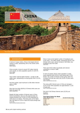 ChinA




The Great Wall of China




          ❚ DeMoGR APhiCS                                             China is home to the highest number of broadband users
                                                                      in the world - 270 million people, representing 90.6% of all
        In terms of unique visitors, China is the largest Internet    Chinese online users, and an increase of 100 million new
        market on earth, representing 18% of the world's online       broadband users from 2007.
        population.                                                   (SoURCe: CnniC)

        (SoURCe: CoMSCoRe)


                                                                      There were 84.76 million households with Internet
        China currently is home to around 253 million Internet        connections in China in 2008.
        users overall, an online population growth of 1,024.4%        (SoURCe: BtRAx)


        from 2000.
        (SoURCe: BtRAx)
                                                                      In terms of gender, China's online population is pretty
                                                                      evenly balanced with 52.5% of users being male, 47.5%
        That number could be higher however - as high as 298          female. The number of Chinese women going online has
        million users, representing an annual growth rate of 41.9%.   increased from last year when only 42.8% of online users
        (SoURCe: CnniC)
                                                                      were female.
                                                                      (SoURCe: ChinAinteRnetWAtCh.CoM/CnniC)


        And that number could mushroom to 389 million Internet
        users in 2009.                                                The most prolific Internet users in China are teenagers -
        (SoURCe: BDA)
                                                                      35.2% of the online population are aged between 11 and
                                                                      19 years old.
        More than two thirds (68.6%) of Chinese online users are      (SoURCe: ChinAinteRnetWAtCh.CoM/CnniC)


        below the age of 30.
        (SoURCe: tRenDSSPottinG)
                                                                      One third of all Chinese Internet users (33.2%) are
                                                                      students.
        Despite the large numbers of Internet users in China,         (SoURCe: CnniC)


        Internet penetration rates are still proportionately low
                                                                      time Spent online Per Week
        ranging anywhere from 15.9% to 22.6% depending on             oVeRALL tiMe SPent onLine                tiMe SPent PeR WeeK (hoURS)
        what source you believe. That being said, on the higher       LESS THAN A YEAR                                                 12.7
                                                                      1-2 YEARS                                                        12.4
        side, that figure of 22.6% is above the world average level   2-4 YEARS                                                        13.8
        of 21.9%.                                                     4-6 YEARS                                                        16.2
        (SoURCe: MASteRCARD WoRLDWiDe inSiGhtS/CnniC)                 6-8 YEARS                                                        19.9
                                                                      MORE THAN 8 YEARS                                                26.4
                                                                      (SoURCe: CnniC)




 6 asia pacific digital marketing yearbook
 