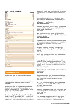 China's internet Users 2008                                          is discovered through social connections. And 94.1% of this
AGe                                                    % of USeRS    content is shared via instant messaging tools like QQ and
UNDER 10                                                      0.4%
AGE 10-19                                                    35.2%   MSN.
                                                                     (SoURCe: CASBAA)
AGE 20-29                                                    31.5%
AGE 30-39                                                    17.6%
AGE 40-49                                                     9.6%
AGE 50-59                                                     4.2%   Chinese online users prioritise the Internet over TV as
AGE 60 AND ABOVE                                              1.5%   their main source of entertainment, with more than 80%
EDUCATION                                                            of young Chinese saying they placed the Web as their
PRIMARY SCHOOL/BELOW                                          5.4%   primary source of entertainment.
JUNIOR MIDDLE                                                  28%   (SoURCe: CASBAA/SinA/ChinA yoUth DAiLy)
SENIOR MIDDLE/TECHNICAL SCHOOL                               39.4%
COLLEGE                                                      12.2%
MASTER'S DEGREE/ABOVE                                           1%
                                                                     Blogging is picking up in China - 107 million Chinese online
PROFESSION                                                           users say they use blogs, representing 42.3% of the
OTHERS                                                        0.5%   overall Internet user population.
UNEMPLOYED                                                    5.5%   (SoURCe: oGiLVyone)
RETIREES                                                        2%
AGRICULTURAL, FORESTRY, HUSBANDRY, FISHERY LABOURERS          2.3%
FREELANCERS                                                   6.4%
SELF-EMPLOYED                                                 7.3%
                                                                     More Chinese actually have become bonafide bloggers
INDUSTRY/SERVICE INDUSTRY WORKERS                               2%   themselves however - as much as 162 million now consider
RURAL MIGRANT WORKERS                                         2.6%   themselves bloggers.
TECHNICAL PROFESSIONALS                                       8.7%   (SoURCe: ChinAinteRnetWAtCh.CoM/CnniC)
ENTERPRISE STAFF                                               15%
MANAGERS                                                      4.5%
PARTY/GOVERNMENT/INSTITUTE EMPLOYEES                         10.3%
STUDENTS                                                     33.2%
                                                                     Chinese broadband users love to express themselves online,
                                                                     with more than nine out of 10 'broadbanders' contributing
INCOME (YUAN) PER MONTH                                              at least one kind of content online every month.
ABOVE 8,000                                                   1.9%   (SoURCe: netPoP)
5,001-8,000                                                   2.9%
3,001-5,000                                                     8%
2,001-3,000                                                  13.7%
1,501-2,000                                                  13.8%
                                                                     Perhaps for this reason eight out of 10 'broadbanders'
1,001-1,500                                                    16%   see the Internet as liberating, efficient, fulfilling, fun and
501-1,000                                                    16.2%
                                                                     creative.
UNDER 500                                                      26%   (SoURCe: netPoP)
NO INCOME                                                     1.5%

PLACES OF ACCESS
HOME                                                         78.4%   Of all China's Internet users, almost all of them read news
INTERNET CAFE                                                42.4%   online - 234 million of them are online news users.
OFFICE                                                       20.7%   (SoURCe: ChinAinteRnetWAtCh.CoM/CnniC)

CAMPUS                                                       11.3%
PUBLIC AREA                                                   2.7%
OTHERS                                                        1.3%   There might be a lot of news out there that the vast
ACCESS EQUIPMENT                                                     majority of Chinese Internet users are reading but a lot of
DESKTOPS                                                     89.4%   them appear to feel wary of it: 70% of them think that at
LAPTOPS                                                      27.8%
MOBILE PHONES                                                39.5%
                                                                     best only half the information retrieved on the Internet is
PDA                                                           1.4%   reliable.
(SoURCe: CnniC jAn 2009)                                             (SoURCe: BDA/WoRLD inteRnet PRojeCt)




                                                                     China was home to an estimated 202.4 million social media
                                                                     users in 2008.
  ❚ USeR BehAVioUR                                                   (SoURCe: oGiLVyone)




Chinese online users are spending more of their time                 Bulletin Board Systems (BBS) are at the heart of China's
online, which is on average 16.6 hours per week.                     social media attracting 10 million posts every day, with
(SoURCe: BDA)
                                                                     80% of all Chinese websites hosting their own BBS.
                                                                     (SoURCe: oGiLVyone)


China has the largest Internet audience in the world with
180 million regular viewers of online video content.                 Such is the stronghold social media has on China's online
(SoURCe: CASBAA)
                                                                     population that more than 50% of Chinese Internet users
                                                                     are making new friends online.
Chinese online users like to watch video content online              (SoURCe: oGiLVyone)


frequently too. When asked how often do you use the
Internet to watch video clips, 33% of them said they do             When the Chinese want to connect with these friends, they
pretty much every time they go online.                               overwhelmingly choose instant messaging - 90% of them
(SoURCe: CASBAA/SinA/ChinA yoUth DAiLy)
                                                                     use IM to do this.
                                                                     (SoURCe: oGiLVyone)


Social networking has formed a stronghold on the Chinese
online community, particularly so when it comes to video             The Chinese love listening to music online, with Internet
content. Because of the country's strong grassroots                 music usage rates of 84.5%, representing 214 million
culture nearly two thirds of video content in China (63.7%)         people. The next favourite form of online entertainment


                                                                                                               asia pacific digital marketing yearbook 7
 