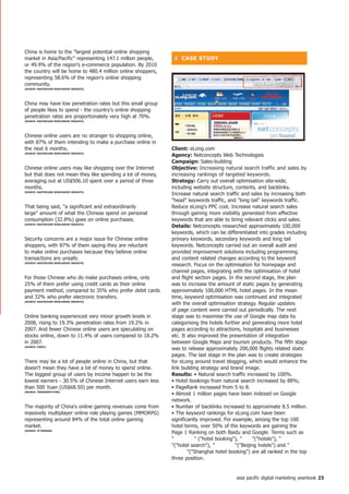 China is home to the largest potential online shopping
market in Asia/Pacific representing 147.1 million people,    ❚ CASe StUDy
or 49.9% of the region's e-commerce population. By 2010
the country will be home to 480.4 million online shoppers,
representing 58.6% of the region's online shopping
community.
(SoURCe: MASteRCARD WoRLDWiDe inSiGhtS)




China may have low penetration rates but this small group
of people likes to spend - the country's online shopping
penetration rates are proportionately very high at 70%.
(SoURCe: MASteRCARD WoRLDWiDe inSiGhtS)




Chinese online users are no stranger to shopping online,
with 87% of them intending to make a purchase online in
the next 6 months.                                           Client: eLong.com
(SoURCe: MASteRCARD WoRLDWiDe inSiGhtS)
                                                             Agency: Netconcepts Web Technologies
                                                             Campaign: Sales-building
Chinese online users may like shopping over the Internet     objective: Increasing natural search traffic and sales by
but that does not mean they like spending a lot of money,    increasing rankings of targeted keywords.
averaging out at US$506.10 spent over a period of three      Strategy: Carry out overall optimisation site-wide,
months.                                                      including website structure, contents, and backlinks.
(SoURCe: MASteRCARD WoRLDWiDe inSiGhtS)
                                                             Increase natural search traffic and sales by increasing both
                                                             head keywords traffic, and long tail keywords traffic.
That being said, a significant and extraordinarily          Reduce eLong's PPC cost. Increase natural search sales
large amount of what the Chinese spend on personal          through gaining more visibility generated from effective
consumption (32.8%) goes on online purchases.                keywords that are able to bring relevant clicks and sales.
(SoURCe: MASteRCARD WoRLDWiDe inSiGhtS)
                                                             Details: Netconcepts researched approximately 100,000
                                                             keywords, which can be differentiated into grades including
Security concerns are a major issue for Chinese online       primary keywords, secondary keywords and long tail
shoppers, with 87% of them saying they are reluctant         keywords. Netconcepts carried out an overall audit and
to make online purchases because they believe online         provided improvement solutions including programming
transactions are unsafe.                                     and content related changes according to the keyword
(SoURCe: MASteRCARD WoRLDWiDe inSiGhtS)
                                                             research. Focus on the optimisation for homepage and
                                                             channel pages, integrating with the optimisation of hotel
For those Chinese who do make purchases online, only         and flight section pages. In the second stage, the plan
25% of them prefer using credit cards as their online        was to increase the amount of static pages by generating
payment method, compared to 35% who prefer debit cards       approximately 100,000 HTML hotel pages. In the mean
and 32% who prefer electronic transfers.                     time, keyword optimisation was continued and integrated
(SoURCe: MASteRCARD WoRLDWiDe inSiGhtS)
                                                             with the overall optimisation strategy. Regular updates
                                                             of page content were carried out periodically. The next
Online banking experienced very minor growth levels in       stage was to maximise the use of Google map data by
2008, rising to 19.3% penetration rates from 19.2% in        categorising the hotels further and generating more hotel
2007. And fewer Chinese online users are speculating on      pages according to attractions, hospitals and businesses
stocks online, down to 11.4% of users compared to 18.2%      etc. It also improved the presentation of integration
in 2007.                                                     between Google Maps and tourism products. The fifth stage
(SoURCe: CnniC)
                                                             was to release approximately 200,000 flights related static
                                                             pages. The last stage in the plan was to create strategies
There may be a lot of people online in China, but that       for eLong around travel blogging, which would enhance the
doesn't mean they have a lot of money to spend online.       link building strategy and brand image.
The biggest group of users by income happen to be the        Results: • Natural search traffic increased by 100%.
lowest earners - 30.5% of Chinese Internet users earn less   • Hotel bookings from natural search increased by 88%;
than 500 Yuan (US$68.50) per month.                          • PageRank increased from 5 to 8.
(SoURCe: tRenDSSPottinG)
                                                             • Almost 1 million pages have been indexed on Google
                                                             network.
The majority of China's online gaming revenues come from     • Number of backlinks increased to approximate 8.5 million.
massively multiplayer online role playing games (MMORPG)     • The keyword rankings for eLong.com have been
representing around 84% of the total online gaming           significantly improved. For example, among the top 100
market.                                                      hotel terms, over 50% of the keywords are gaining the
(SoURCe: jP MoRGAn)
                                                             Page 1 Ranking on both Baidu and Google. Terms such as
                                                             ¾ÆµêÔ¤¶¨         (hotel booking), ±ö¹Ý (hotels), ¾Æµê²éÑ¯
                                                             (hotel search), ±±¾©¾Æµê       (Beijing hotels) and ÉÏº£¾Æ
                                                             µêÔ¤¶¨        (Shanghai hotel booking) are all ranked in the top
                                                                    three position.


                                                                                             asia pacific digital marketing yearbook 2
 