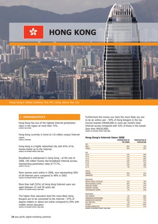 honG KonG




Hong Kong's tallest building Two IFC rising above the city




          ❚ DeMoGR APhiCS                                            Furthermore the money you have the more likely you are
                                                                     to be an online user - 94% of Hong Kongers in the top
        Hong Kong has one of the highest Internet penetration        income bracket (HK$40,000 or more per month) have
        rates in the region at more than 72%.                        Internet access compared with 53% of those in the lowest
        (SoURCe: oGiLVyone)
                                                                     (less than HK$20,000).
                                                                     (SoURCe: hK inteRnet PRojeCt 2000-2008)


        Hong Kong currently is home to 3.8 million unique Internet
        users.                                                       hong Kong's internet Users 2008
        (SoURCe: CoMSCoRe)                                                                                     CoMPoSition of   PenetRAtion in
                                                                                                                    the USeRS      PoPULAtion
                                                                     SEx
        Hong Kong is a highly networked city with 83% of its         MALE                                                50%              73%
                                                                     FEMALE                                              50%              65%
        homes linked up to the Internet.
        (SoURCe: hK inteRnet PRojeCt 2000-2008)
                                                                     AGE
                                                                     18-24                                               15%              99%
                                                                     25-30                                               14%              96%
        Broadband is widespread in Hong Kong - at the end of         31-35                                               13%              89%
        2008, 195 million homes had broadband Internet access,       36-40                                               14%              87%
                                                                     41-50                                               27%              75%
        representing penetration rates of 77.7%.                     51-60                                               14%              48%
        (SoURCe: oftA hK)
                                                                     61-74                                                4%              17%

                                                                     STATUS
        More women were online in 2008, now representing 50%         MARRIED                                             59%              61%
        of all Internet users compared to 48% in 2007.               UNMARRIED                                           41%              85%
        (SoURCe: hK inteRnet PRojeCt 2000-2008)
                                                                     EDUCATION
                                                                     MIDDLE SCHOOL OR BELOW                              14%              29%
                                                                     HIGH/TECHNICAL SCHOOL                               42%              79%
        More than half (53%) of Hong Kong Internet users are         ASSOCIATE DEGREE                                    13%              97%
        aged between 31 and 50 years old.                            UNIVERSITY DEGREE                                   27%              97%
        (SoURCe: hK inteRnet PRojeCt 2000-2008)                      POSTGRADUATE DEGREE                                  6%              95%

                                                                     PROFESSION
        The higher their education level the more likely Hong        CIVIL SERVANT                                        4%              86%
                                                                     MANAGERIAL/PROFESSIONAL                             17%              95%
        Kongers are to be connected to the Internet - 97% of         WORKER/SHOP ASSISTANT                               45%              77%
        degree holders or above are online compared to 29% with      SELF EMPLOYED                                        4%              91%
        middle school education.                                     STUDENT                                             10%             100%
        (SoURCe: hK inteRnet PRojeCt 2000-2008)                      RETIRED/UNEMPLOYED                                  21%              41%
                                                                     (SoURCe: hK inteRnet PRojeCt 2000-2008)




 24 asia pacific digital marketing yearbook
 
