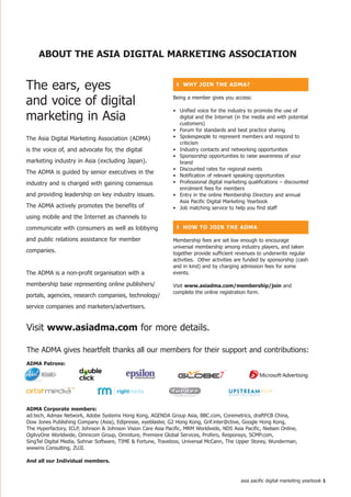 ABoUt the ASiA DiGitAL MARKetinG ASSoCiAtion


The ears, eyes                                                  ❚ Why join the ADMA?


and voice of digital                                          Being a member gives you access:

                                                              • Unified voice for the industry to promote the use of
marketing in Asia                                               digital and the Internet (in the media and with potential
                                                                customers)
                                                              • Forum for standards and best practice sharing
The Asia Digital Marketing Association (ADMA)                 • Spokespeople to represent members and respond to
                                                                criticism
is the voice of, and advocate for, the digital                • Industry contacts and networking opportunities
                                                              • Sponsorship opportunities to raise awareness of your
marketing industry in Asia (excluding Japan).                   brand
                                                              • Discounted rates for regional events
The ADMA is guided by senior executives in the
                                                              • Notification of relevant speaking opportunities
industry and is charged with gaining consensus                • Professional digital marketing qualifications – discounted
                                                                enrolment fees for members
and providing leadership on key industry issues.              • Entry in the online Membership Directory and annual
                                                                Asia Pacific Digital Marketing Yearbook
The ADMA actively promotes the benefits of                    • Job matching service to help you find staff
using mobile and the Internet as channels to
communicate with consumers as well as lobbying                  ❚ hoW to join the ADMA

and public relations assistance for member                    Membership fees are set low enough to encourage
                                                              universal membership among industry players, and taken
companies.                                                    together provide sufficient revenues to underwrite regular
                                                              activities. Other activities are funded by sponsorship (cash
                                                              and in kind) and by charging admission fees for some
The ADMA is a non-profit organisation with a                  events.

membership base representing online publishers/               Visit www.asiadma.com/membership/join and
                                                              complete the online registration form.
portals, agencies, research companies, technology/
service companies and marketers/advertisers.


Visit www.asiadma.com for more details.

The ADMA gives heartfelt thanks all our members for their support and contributions:
ADMA Patrons:




ADMA Corporate members:
ad:tech, Admax Network, Adobe Systems Hong Kong, AGENDA Group Asia, BBC.com, Coremetrics, draftFCB China,
Dow Jones Publishing Company (Asia), Edipresse, eyeblaster, G2 Hong Kong, Grif.inter@ctive, Google Hong Kong,
The Hyperfactory, ICLP, Johnson & Johnson Vision Care Asia Pacific, MRM Worldwide, NDS Asia Pacific, Nielsen Online,
OgilvyOne Worldwide, Omnicom Group, Omniture, Premiere Global Services, Profero, Responsys, SCMP.com,
SingTel Digital Media, Sohnar Software, TIME & Fortune, Travelzoo, Universal McCann, The Upper Storey, Wunderman,
wwwins Consulting, ZUJI.

And all our individual members.


                                                                                            asia pacific digital marketing yearbook 
 