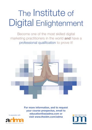 The Institute of
   Digital Enlightenment
          Become one of the most skilled digital
      marketing practitioners in the world and have a
           professional qualification to prove it!




                               For more information, and to request
                                 your course prospectus, email to
    In association with:
                                   education@asiadma.com or
                                   visit www.theidm.com/adma


28 asia pacific digital marketing yearbook
 