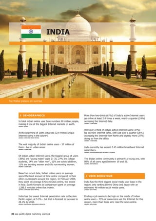 inDiA




Taj Mahal palace on sunrise




          ❚ DeMoGR APhiCS                                               More than two-thirds (67%) of India's active Internet users
                                                                        go online at least 2-3 times a week, nearly a quarter (24%)
        In total India's online user base numbers 60 million people,    accessing the Internet daily.
        making it one of the biggest Internet markets on earth.         (SoURCe: i-CUBe 2008)

        (SoURCe: BtRAx)


                                                                        Well over a third of India's active Internet users (37%)
        At the beginning of 2009 India had 32.9 million unique          log on from Internet cafes, with just over a quarter (26%)
        Internet users in the country.                                  accessing the Internet from home and slightly more (27%)
        (SoURCe: CoMSCoRe MeDiA MetRix)
                                                                        doing so from the office.
                                                                        (SoURCe: i-CUBe 2008)


        The vast majority of India's online users - 57 million of
        them - live in urban areas.                                     India currently has around 5.45 million broadband Internet
        (SoURCe: i-CUBe 2008)
                                                                        subscribers.
                                                                        (SoURCe: teLeCoM ReGULAtoRy AUthoRity of inDiA)


        Of India's urban Internet users, the biggest group of users
        (30%) are young males aged 21-35, 27% are college             The Indian online community is primarily a young one, with
        students, 14% are older men, 12% are school children,         80% of all users aged between 19 and 35.
        11% are working women and 6% non-working women.                 (SoURCe: jUxtConSULt)

        (SoURCe: i-CUBe 2008)




        Based on recent data, Indian online users on average
        spend the least amount of time online compared to their           ❚ USeR BehAVioUR
        other counterparts around the region. In February 2009,
        they spent on average 576.6 minutes online, the lowest          India has the third biggest social media user base in the
        in Asia. South Koreans by comparison spent on average           region, only ranking behind China and Japan with an
        1,586.5 minutes online that month.                              estimated 48 million social media users.
        (SoURCe: CoMSCoRe MeDiA MetRix)                                 (SoURCe: oGiLVyone)




        India has the lowest Internet penetration rate in the Asia      Finding a job seems to be high on the minds of Indian
        Pacific region, at 5.3% - but that is forecast to increase to   online users - 73% of consumers use the Internet for this
        28.1% by 2010.                                                  reason, more than those who read the news online.
        (SoURCe: MASteRCARD WoRLDWiDe inSiGhtS)                         (SoURCe: oGiLVyone)




 0 asia pacific digital marketing yearbook
 