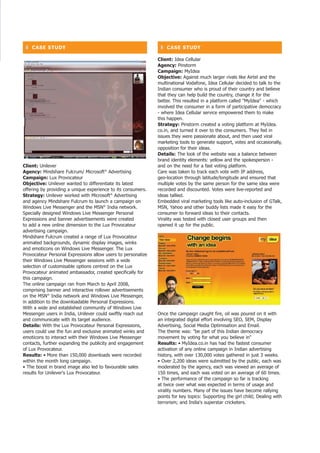 ❚ CASe StUDy                                                  ❚ CASe StUDy

                                                              Client: Idea Cellular
                                                              Agency: Pinstorm
                                                              Campaign: MyIdea
                                                              objective: Against much larger rivals like Airtel and the
                                                              multinational Vodafone, Idea Cellular decided to talk to the
                                                              Indian consumer who is proud of their country and believe
                                                              that they can help build the country, change it for the
                                                              better. This resulted in a platform called MyIdea - which
                                                              involved the consumer in a form of participative democracy
                                                              - where Idea Cellular service empowered them to make
                                                              this happen.
                                                              Strategy: Pinstorm created a voting platform at MyIdea.
                                                              co.in, and turned it over to the consumers. They fed in
                                                              issues they were passionate about, and then used viral
                                                              marketing tools to generate support, votes and occasionally,
                                                              opposition for their ideas.
                                                              Details: The look of the website was a balance between
                                                              brand identity elements: yellow and the spokesperson -
Client: Unilever                                              and on the need for a fast voting platform.
Agency: Mindshare Fulcrum/ Microsoft® Advertising             Care was taken to track each vote with IP address,
Campaign: Lux Provocateur                                     geo-location through latitude/longitude and ensured that
objective: Unilever wanted to differentiate its latest        multiple votes by the same person for the same idea were
offering by providing a unique experience to its consumers.   recorded and discounted. Votes were live-reported and
Strategy: Unilever worked with Microsoft® Advertising         ideas tallied.
and agency Mindshare Fulcrum to launch a campaign on          Embedded viral marketing tools like auto-inclusion of GTalk,
Windows Live Messenger and the MSN® India network.            MSN, Yahoo and other buddy lists made it easy for the
Specially designed Windows Live Messenger Personal            consumer to forward ideas to their contacts.
Expressions and banner advertisements were created            Virality was tested with closed user groups and then
to add a new online dimension to the Lux Provocateur          opened it up for the public.
advertising campaign.
Mindshare Fulcrum created a range of Lux Provocateur
animated backgrounds, dynamic display images, winks
and emoticons on Windows Live Messenger. The Lux
Provocateur Personal Expressions allow users to personalize
their Windows Live Messenger sessions with a wide
selection of customisable options centred on the Lux
Provocateur animated ambassador, created specifically for
this campaign.
The online campaign ran from March to April 2008,
comprising banner and interactive rollover advertisements
on the MSN® India network and Windows Live Messenger,
in addition to the downloadable Personal Expressions.
With a wide and established community of Windows Live
Messenger users in India, Unilever could swiftly reach out    Once the campaign caught fire, oil was poured on it with
and communicate with its target audience.                     an integrated digital effort involving SEO, SEM, Display
Details: With the Lux Provocateur Personal Expressions,       Advertising, Social Media Optimisation and Email.
users could use the fun and exclusive animated winks and      The theme was: be part of this Indian democracy
emoticons to interact with their Windows Live Messenger       movement by voting for what you believe in
contacts, further expanding the publicity and engagement      Results: • MyIdea.co.in has had the fastest consumer
of Lux Provocateur.                                           activation of any online campaign in Indian advertising
Results: • More than 150,000 downloads were recorded          history, with over 130,000 votes gathered in just 3 weeks.
within the month long campaign.                               • Over 2,200 ideas were submitted by the public, each was
• The boost in brand image also led to favourable sales       moderated by the agency, each was viewed an average of
results for Unilever's Lux Provocateur.                       150 times, and each was voted on an average of 60 times.
                                                              • The performance of the campaign so far is tracking
                                                              at twice over what was expected in terms of usage and
                                                              virality numbers. Many of the issues have become rallying
                                                              points for key topics: Supporting the girl child; Dealing with
                                                              terrorism; and India's superstar cricketers.
 
