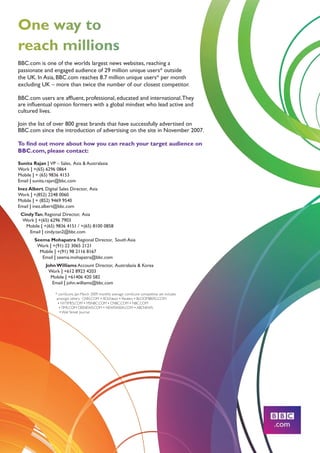 One way to
reach millions
BBC.com is one of the worlds largest news websites, reaching a
passionate and engaged audience of 29 million unique users* outside
the UK. In Asia, BBC.com reaches 8.7 million unique users* per month
excluding UK – more than twice the number of our closest competitor.

BBC.com users are affluent, professional, educated and international. They
are influentual opinion formers with a global mindset who lead active and
cultured lives.

Join the list of over 800 great brands that have successfully advertised on
BBC.com since the introduction of advertising on the site in November 2007.

To find out more about how you can reach your target audience on
BBC.com, please contact:

Sunita Rajan | VP – Sales, Asia  Australasia
Work | +(65) 6296 0864
Mobile | + (65) 9836 4153
Email | sunita.rajan@bbc.com
Inez Albert, Digital Sales Director, Asia
Work | +(852) 2248 0060
Mobile | + (852) 9469 9540
Email | inez.albert@bbc.com
 Cindy Tan, Regional Director, Asia
  Work | +(65) 6296 7903
   Mobile | +(65) 9836 4151 / +(65) 8100 0858
     Email | cindy.tan2@bbc.com
        Seema Mohapatra Regional Director, South Asia
         Work | +(91) 22 3065 2121
          Mobile | +(91) 98 2116 8167
           Email | seema.mohapatra@bbc.com
              John Williams Account Director, Australasia  Korea
               Work | +612 8923 4203
                Mobile | +61406 420 582
                 Email | john.williams@bbc.com

                   * comScore, Jan-March 2009 monthly average. comScore competitive set includes
 