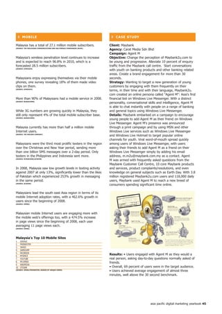 ❚ MoBiLe                                                                ❚ CASe StUDy

Malaysia has a total of 27.1 million mobile subscribers.                 Client: Maybank
(SoURCe: the MALAySiAn CoMMUniCAtionS AnD MULtiMeDiA CoMMiSSion [MCMC)
                                                                         Agency: Carat Media Sdn Bhd
                                                                         Campaign: Agent M
Malaysia's wireless penetration level continues to increase              objective: Change the perception of Maybank2u.com to
and is expected to reach 96.8% in 2010, which is a                       be young and progressive. Alleviate 10 percent of enquiry
forecasted 28.5 million subscribers.                                     traffic from the Maybank call centre. Start conversations
(SoURCe: SynoVAte)
                                                                         with youth on banking products and other banking related
                                                                         areas. Create a brand engagement for more than 30
Malaysians enjoy expressing themselves via their mobile                  seconds.
phones, one survey revealing 18% of them made video                      Strategy: Wanting to target a new generation of young
clips on them.                                                           customers by engaging with them frequently on their
(SoURCe: SynoVAte)
                                                                         terms, in their time and with their language, Maybank2u.
                                                                         com created an online persona called Agent M: Asia's first
More than 90% of Malaysians had a mobile service in 2008.                financial bot on Windows Live Messenger. With a distinct
(SoURCe: BUDDeCoMM)
                                                                         personality, conversational skills and intelligence, Agent M
                                                                         is able to chat instantly with people on a range of banking
While 3G numbers are growing quickly in Malaysia, they                   and general topics using Windows Live Messenger.
still only represent 4% of the total mobile subscriber base.             Details: Maybank embarked on a campaign to encourage
(SoURCe: BUDDeCoMM)
                                                                         young people to add Agent M as their friend on Windows
                                                                         Live Messenger. Agent M's presence was announced
Malaysia currently has more than half a million mobile                   through a print campaign and by using MSN and other
Internet users.                                                          Windows Live services such as Windows Live Messenger
(SoURCe: the nieLSen CoMPAny)
                                                                         and Windows Live Hotmail to target popular online
                                                                         channels for youth. Viral word-of-mouth spread quickly
Malaysians were the third most prolific texters in the region            among users of Windows Live Messenger, with users
over the Christmas and New Year period, sending more                     asking their friends to add Agent M as a friend on their
than one billion SMS messages over a 2-day period. Only                  Windows Live Messenger simply by adding his email
texters in the Philippines and Indonesia sent more.                      address, m.m2u@maybank.com.my as a contact. Agent
(SoURCe: MySinCheW/ACiSion)
                                                                         M was armed with frequently asked questions from the
                                                                         Maybank Customer Call Centre, 10 core Maybank products
In 2008, Malaysia saw low growth levels in texting activity              and services, product complaints/resolutions, and even
against 2007 at only 13%, significantly lower than the likes             knowledge on general subjects such as Earth Day. With 3.8
of Pakistan which experienced 253% growth in messaging                   million registered Maybank2u.com users and 118,000 daily
in the same period.                                                      users, Maybank used Agent M to reach a new breed of
(SoURCe: ACiSion)
                                                                         consumers spending significant time online.

Malaysians lead the south east Asia region in terms of its
mobile Internet adoption rates, with a 462.6% growth in
users since the beginning of 2008.
(SoURCe: oPeRA)




Malaysian mobile Internet users are engaging more with
the mobile web's offerings too, with a 474.5% increase
in page views since the beginning of 2008, each user
averaging 11 page views each.
(SoURCe: oPeRA)




Malaysia's top 0 Mobile Sites
1.    GOOGLE
2.    FRIENDSTER
3.    YAHOO
4.    GAMEJUMP
5.    FACEBOOK
6.    MYSPACE
                                                                         Results: • Users engaged with Agent M as they would a
7.    YOUTUBE                                                            real person, asking day-to-day questions normally asked of
8.    MY.OPERA                                                           friends.
9.    WIKIPEDIA
10.   UTUSAN                                                             • Overall, 69 percent of users were in the target audience.
(SoURCe: oPeRA/fRienDSteR; RAnKeD By UniqUe USeRS)
                                                                         • Users achieved average engagement of almost three
                                                                         minutes, well above the 30 second benchmark.




                                                                                                     asia pacific digital marketing yearbook 45
 