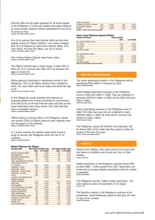 SOCIAL NETWORKING
Internet cafés are the great equaliser for all social classes
                                                                               (FRIENDSTER, MULTIPLY, MYSPACE)        5,165       52.02%         4,907       54.53%
in the Philippines: it is the only medium that allows Filipinos                BLOGS/ONLINE JOURNAL                   2,236       22.52%         2,041       22.68%
to communicate, research and be entertained for just 10 to                     OTHERS                                 1,692
                                                                               (SoURCe : nieLSen MeDiA inDex PhiLiPPineS)
                                                                                                                                  17.04%         1,565       17.39%

15 pesos an hour.
(SoURCe: the nieLSen CoMPAny/ yAhoo!)
                                                                               how Long filipinos Spend online
                                                                               AVeRAGe tiMe SPent                                   USinG inteRnet
                                                                                                                                              (000)      % of USeRS
It is of no surprise then that Internet cafés are the most
                                                                               PAST MONTH INTERNET USAGE
popular choice for Filipino netizens - one survey revealed                     20 + HOURS                                                     1,937          19.51%
that 71% of Filipinos go online from Internet cafés; 27%                       10-19 HOURS                                                    1,233          12.42%
                                                                               5-9 HOURS                                                      1,469           14.8%
from home; 7% from the office; and 7% in school.                               LESS THAN 5 HOURS                                              5,227          53.25%
(SoURCe: the nieLSen CoMPAny/ yAhoo!)

                                                                               PAST WEEK INTERNET USAGE
                                                                               20 + HOURS                                                     1,925          21.39%
One in three Filipino Internet users have a blog.                              10-19 HOURS                                                    1,139          12.66%
(SoURCe: the nieLSen CoMPAny/ yAhoo!)                                          5-9 HOURS                                                      1,378          15.31%
                                                                               LESS THAN 5 HOURS                                              4,531          50.64%
                                                                               (SoURCe : nieLSen MeDiA inDex PhiLiPPineS)

The Filipino Internet base is quite young: at least 49% of
them are 10 to 19 years old, while 32% are between the
ages of 20 and 29.
(SoURCe: the nieLSen CoMPAny/ yAhoo!)
                                                                                 ❚ onLine ADVeRtiSinG

Online gaming is becoming a mainstream activity in the                         The online advertising industry in the Philippines will be
Philippines. 53% of all Filipino netizens have indulged in                     generating PHP1 billion in revenues by 2010.
them. The users often tend to be males and below the age                       (SoURCe: nieLSen/PhiLStAR)


of 20.
(SoURCe: the nieLSen CoMPAny/ yAhoo!)
                                                                               Online display advertising revenues in the Philippines
                                                                               came to US$12.80 million in 2008. They are projected to
In the Philippines, social networks have become an                             generate US$14.62 million in 2009, and by 2010 will reach
important platform for friends and family to communicate.                      US$15 million.
Over half (51%) of all local Internet users said they access                   (SoURCe: nieLSen/yAhoo!)


social networking sites every month; 92% said that they
have a Friendster account.                                                     Search advertising revenues in the Philippines came to
(SoURCe: the nieLSen CoMPAny/ yAhoo!)
                                                                               US$2.743 million last year and are projected to reach
                                                                               US$6.89 million in 2009. By 2010 search revenues will
Offline texting is moving online in the Philippines. Nearly                    almost hit US$11 million.
one quarter (23%) of Filipino Internet users regularly send                    (SoURCe: nieLSen/yAhoo!)


text messages via the Internet.
(SoURCe: the nieLSen CoMPAny/ yAhoo!)
                                                                               The Philippines, along with Vietnam and Indonesia, will
                                                                               be driving 90% of the south east Asia region's online ad
In a survey tracking the highest usage levels across a                         growth in the next five years
range of devices, the Philippines came first out of 52                         (SoURCe: yAhoo!/the nieLSen CoMPAny)


countries.
(SoURCe: the nieLSen CoMPAny)


                                                                                 ❚ MoBiLe
What filipinos do online
feAtUReS USeD             PASt Month inteRnet USeR   PASt WeeK inteRnet USeR
                                                                               Filipinos love chatting: they spend around two hours each
                                (000) % of USeRS           (000) % of USeRS
MAKING A PURCHASE ONLINE           403       4.06%           395       4.39%   day talking on landlines and around one hour on their
NEWSPAPER/NEWS                   1,051      10.59%           994      11.05%   mobiles.
EMPLOYMENT OPPORTUNITIES           997      10.04%           927       10.3%   (SoURCe: SynoVAte)
WEATHER FORECAST                   324       3.26%           320       3.56%
TRAVEL (AIRLINE/RESORT BOOKING)    141       1.42%           137       1.52%
DOWNLOADING MUSIC/MP3
(I.E. LIMEWIRE)                  1,603      16.14%         1,524      16.94%
                                                                               Mobile penetration in the Philippines reached almost 60%
DOWNLOADS - GAMES                1,934      19.48%         1,879      20.88%   by early 2008 - a 20% growth from 2007. Subscribers are
DOWNLOADS - VIDEOS               1,254      12.63%         1,159      12.88%   continuing to increase despite expectations that the market
DOWNLOADS - FILES/SOFTWARE         609       6.13%           590       6.56%
DOWNLOADS - PICTURES             2,104      21.19%         1,919      21.32%   is saturated.
                                                                               (SoURCe: BUDDeCoMM)
SPORTS                           1,049      10.57%           997      11.08%
ACADEMIC STUDY/RESEARCH1,980                19.94%         1,866      20.74%
PERSONAL RESEARCH
(GENERAL BROWSING)               1,933      19.47%         1,841      20.46%   The Philippines has 68.1 million mobile subscribers - the
USING EMAIL                      5,267      53.05%         4,796      53.29%   sixth highest number of subscribers in the region.
ONLINE BANKING                     133       1.34%           127       1.41%   (SoURCe: itU)
CHAT ROOMS/ONLINE DISCUSSION     5,073      51.09%         4,639      51.55%
PLAYING GAMES (ONLINE)           3,747      37.74%         3,495      38.84%
BUSINESS INFORMATION               460       4.63%           453       5.03%
HEALTH INFORMATION                 861       8.67%           841       9.35%
                                                                               The fixed-line market in the Philippines continues to be
CINEMA LISTINGS/EVENTS GUIDE       327       3.29%           319       3.54%   problematic. Fixed teledensity stands at less than 5% with
LISTENING TO ONLINE RADIO        1,293      13.02%         1,227      13.63%   no sign of an increase.
INTERNET PHONE                     709       7.14%           677       7.52%   (SoURCe: BUDDeCoMM)
INTERNET FAx                       129        1.3%           124       1.38%
VIDEO CONFERENCING               1,334      13.44%         1,228      13.65%




                                                                                                                              asia pacific digital marketing yearbook 5
 