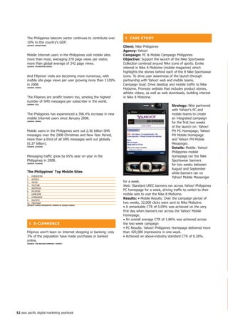 The Philippines telecom sector continues to contribute over    ❚ CASe StUDy
       10% to the country's GDP.
       (SoURCe: BUDDeCoMM)
                                                                     Client: Nike Philippines
                                                                     Agency: Yahoo!
       Mobile Internet users in the Philippines visit mobile sites   Campaign: PC  Mobile Campaign Philippines
       more than most, averaging 278 page views per visitor,         objective: Support the launch of the Nike Sportswear
       more than global average of 242 page views.                   Collection centered around Nike icons of sports. Evoke
       (SoURCe: fRienDSteR/oPeRA)
                                                                     interest in Nike 8 Mobizine (mobile magazine) which
                                                                     highlights the stories behind each of the 8 Nike Sportswear
       And Filipinos' visits are becoming more numerous, with        icons. To drive user awareness of the launch through
       mobile site page views per user growing more than 1120%       partnership with Yahoo! web and mobile teams.
       in 2008.                                                      Campaign Goal: Drive desktop and mobile traffic to Nike
       (SoURCe: oPeRA)
                                                                     Mobizine. Promote website that includes product stories,
                                                                     athlete videos, as well as web downloads, building interest
       The Filipinos are prolific texters too, sending the highest   in Nike 8 Mobizine.
       number of SMS messages per subscriber in the world.
       (SoURCe: itU)
                                                                                                     Strategy: Nike partnered
                                                                                                     with Yahoo!'s PC and
       The Philippines has experienced a 396.4% increase in new                                      mobile teams to create
       mobile Internet users since January 2008.                                                     an integrated campaign
       (SoURCe: oPeRA)
                                                                                                     for the first two weeks
                                                                                                     of the launch on: Yahoo!
       Mobile users in the Philippines sent out 2.36 billion SMS                                     PH PC Homepage; Yahoo!
       messages over the 2008 Christmas and New Year Period,                                         PH Mobile Homepage
       more than a third of all SMS messages sent out globally                                       and Yahoo! PH Mobile
       (6.37 billion).                                                                               Messenger.
       (SoURCe: ACiSion)
                                                                                                     Details: Mobile: Yahoo!
                                                                                                     Philippines mobile
       Messaging traffic grew by 65% year on year in the                                             homepage ran the Nike
       Philippines in 2008.                                                                          Sportswear banners
       (SoURCe: ACiSion)
                                                                                                     for two weeks between
                                                                                                     August and September
       the Philippines' top Mobile Sites                                                             while banners ran on
       1.    FRIENDSTER
                                                                                                     Yahoo! Mobile Messenger
       2.    GOOGLE
       3.    YAHOO                                                   for a week.
       4.    YOUTUBE                                                 Web: Standard LREC banners ran across Yahoo! Philippines
       5.    WIKIPEDIA
       6.    MY.OPERA                                                PC homepage for a week, driving traffic to switch to their
       7.    GAMEJUMP                                                mobile sets to visit the Nike 8 Mobizine.
       8.    SYMBIANIZE
       9.    MULTIPLY
                                                                     Results: • Mobile Results: Over the campaign period of
       10.   PINOYWAP                                                two weeks, 22,000 clicks were sent to Nike Mobizine.
       (SoURCe: oPeRA/fRienDSteR; RAnKeD By UniqUe USeRS)
                                                                     • A remarkable CTR of 5.09% was achieved on the very
                                                                     first day when banners ran across the Yahoo! Mobile
                                                                     Homepage.
                                                                     • An overall average CTR of 1.86% was achieved across
         ❚ e-CoMMeRCe                                                the two week campaign
                                                                     • PC Results: Yahoo! Philippines Homepage delivered more
       Filipinos aren't keen on Internet shopping or banking: only   than 420,000 impressions in one week.
       3% of the population have made purchases or banked            • Achieved an above-industry standard CTR of 0.28%.
       online.
       (SoURCe: the nieLSen CoMPAny/ yAhoo!)




52 asia pacific digital marketing yearbook
 