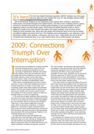It's here!               The third Asia Digital Marketing Association (ADMA) Yearbook has more pages
                                    and more data and more insights than ever. It's also available without charge
           online at www.asiadigitalmarketingyearbook.com.
             We've had fantastic feedback on the usefulness of past editions from marketers, advertisers,
           media buyers and people throughout the digital industry. Just about every marketing director, agency
           executive or business executive has to develop digital strategies or give a presentation on what's
           happening online in the Asia Pacific region. That's where the ADMA Yearbook comes in. We've
           gathered a wealth of the most relevant information and insight available, some of which cannot
           readily be found anywhere else, along with case studies that showcase some of the most innovative
           and effective digital work being done now. The Yearbook covers demographics, user behaviour, online
           advertising, mobile, online gaming, e-commerce, and much more. Many thanks are due to all the
           companies that contributed data, to our editor Rachel Oliver, and to ADMA Director Kay Bayliss.




       2009: Connections
       Triumph Over
       Interruption
       I
                n the past year, the development of digital marketing    that most marketers and advertisers still predominantly
                took some exciting new turns, reaching not only          use websites, online ads and email. Why these relatively
                new levels of growth and penetration, but also           conservative approaches when the Internet changes
                new levels of sophistication. Marketers who started      continuously and offers so many opportunities for
                with websites, banner ads and email now have an          innovation? In some cases, advertisers may be concerned
       increasingly wide choice of platforms on which to engage          about the relative lack of control over their messaging
       their target customers. Search, social media, blogs,              and positioning on social media platforms, and in other
       sponsored content, mobile, email, and gaming all offer            cases they may not yet have discovered a credible way to
       opportunities for innovation and differentiation online.          connect with their target customers online.
           Online media is increasingly gaining the trust of Asian          In any event, there is no doubt that 2009 is the year of
       consumers. A recent TNS survey revealed that of the top           social media. Social media platforms have not figured out a
       25 most trusted forms of media, 14 were online. And               way to make money from the huge communities they have
       increasingly, trusted online media includes user-generated        created online, but even brands with no clear social media
       content. The third most trusted overall are expert product        strategy know that they must engage by joining networks
       reviews from websites, with consumer product reviews              and conversations. Facebook, Twitter, Friendster, Bebo,
       from websites at #5 and consumer opinions on blogs and            MySpace and LinkedIn have built large-scale user bases
       message boards at #7 and #12 respectively.                        in Asia Pacific but these global players don't dominate in
           In the early days of digital marketing, offline advertising   every market. New patterns of usage and local behaviour
       was used as the model: interruptive messages were placed          are emerging across the region, with clear distinctions from
       in front of (or disrupted) the content in ways that grabbed       country to country where consumers spend time online,
       the user's attention. Now we're seeing a truly interactive        and how they behave. For example, 48% of all South
       model arise, in which brands engage their consumers               Koreans have a Cyworld account, and the site has nearly
       online, either by joining the conversation, or creating a         18 million users, of whom 30% are in their 20s. China's
       platform for a community to gather around the brand.              51.com has 14 million average weekly unique browsers,
       Some of this new online communication looks more like PR          and 150 million Qzone users actively update their accounts
       than advertising, and clearly the lines are blurring between      at least once a month. In the Philippines more than 74%
       sales promotion, CRM and brand-building. Whatever it will         of the online population participates in social networking;
       eventually develop into, it's exciting.                           Friendster has 10.7 million subscribers and Facebook has
           It's clear that Internet users have adopted new               more than one million.
       media faster than most advertisers trying to reach them.             The imperative for marketers now is to join these
       Advertisers need to do some catching up. Although there           networks and interact directly with their communities of
       are some definitive case studies that demonstrate the             customers online. Rich media, banner ads, pop-up ads,
       power of using social media, the ADMA 2009 Survey of the          sponsored content and search may continue to command
       region's advertisers, marketers and agencies uncovered            the lion's share of online ad dollars, but brands must now


4 asia pacific digital marketing yearbook
 