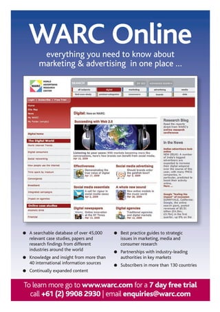 WARC Online
                  everything you need to know about
                 marketing  advertising in one place …




          A searchable database of over 45,000   Best practice guides to strategic
          relevant case studies, papers and      issues in marketing, media and
          research findings from different       consumer research
          industries around the world            Partnerships with industry-leading
          Knowledge and insight from more than   authorities in key markets
          40 international information sources   Subscribers in more than 130 countries
          Continually expanded content


      To learn more go to www.warc.com for a 7 day free trial
        call +61 (2) 9908 2930 | email enquiries@warc.com
68 asia pacific digital marketing yearbook
 