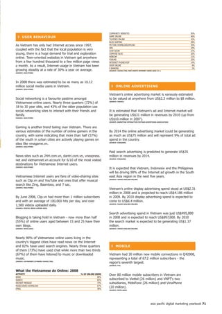 COMMUNITY WEBSITES                                                        50%
  ❚ USeR BehAVioUR                                                GAME ONLINE                                                               46%
                                                                  TV/VIDEO ONLINE                                                           43%
                                                                  BLOG SURFING                                                              38%
As Vietnam has only had Internet access since 1997,               PICTURE DOWNLOAD/UPLOAD                                                   30%
                                                                  SMS                                                                       29%
coupled with the fact that the local population is very           CHAT ROOM                                                                 27%
young, there is a huge demand for trial and exploration           COMPOSE BLOG                                                              26%
                                                                  WEBCAM                                                                    21%
online. Teen-oriented websites in Vietnam get anywhere
                                                                  FORUMS                                                                    20%
from a few hundred thousand to a few million page views           INTERNET PHONE/VOIP                                                       14%
a month. As a result, Internet usage in Vietnam has been          SHOP ONLINE                                                                4%
                                                                  E-BANKING                                                                  3%
growing steadily at a rate of 30% a year on average.              (SoURCe: yAhoo!/tnS; PASt Month inteRnet USeRS AGeD 5+)
(SoURCe: oGiLVyone)




In 2008 there was estimated to be as many as 16.12
million social media users in Vietnam.                              ❚ onLine ADVeRtiSinG
(SoURCe: oGiLVyone)


                                                                  Vietnam's online advertising market is variously estimated
Social networking is a favourite pastime amongst                  to be valued at anywhere from US$2.3 million to $8 million.
Vietnamese online users. Nearly three quarters (72%) of           (SoURCe: yAhoo!)


18 to 30 year olds, and 43% of the older population use
social networking sites to interact with their friends and        It is estimated that Vietnam's ad and Internet market will
family.                                                           be generating US$31 million in revenues by 2010 (up from
(SoURCe: oGiLVyone)
                                                                  US$10 million in 2007).
                                                                  (SoURCe: MARKetinG inteRACtiVe/VietnAM ADVeRtiSinG ASSoCiAtion)


Gaming is another trend taking over Vietnam. There are
various estimates of the number of online gamers in the           By 2014 the online advertising market could be generating
country, with some indicating that more than half (57%)           as much as US$75 million and will represent 9% of total ad
of the youth in urban cities are actively playing games on        spend in the country.
sites like vinagame.vn.                                           (SoURCe: VinAGAMe)

(SoURCe: oGiLVyone)


                                                                  Paid search advertising is predicted to generate US$35
News sites such as 24H.com.vn, dantri.com.vn, vnexpress.          million in revenues by 2014.
net and vietnamnet.vn account for 6/10 of the most visited        (SoURCe: VinAGAMe)


destinations for Vietnamese Internet users.
(SoURCe: oGiLVyone)
                                                                  It is expected that Vietnam, Indonesia and the Philippines
                                                                  will be driving 90% of the Internet ad growth in the South
Vietnamese Internet users are fans of video-sharing sites         east Asia region in the next five years.
such as Clip.vn and YouTube and ones that offer musical           (SoURCe: yAhoo!/nieLSen onLine)


search like Zing, Baamboo, and 7 sac.
(SoURCe: oGiLVyone)
                                                                  Vietnam's online display advertising spend stood at US$2.31
                                                                  million in 2008 and is projected to reach US$4.186 million
By June 2008, Clip.vn had more than 1 million subscribers         in 2009. By 2010 display advertising spend is expected to
and with an average of 100,000 hits per day, and over             come to US$6.4 million.
1,500 videos uploaded daily.                                      (SoURCe: yAhoo!/nieLSen onLine)

(SoURCe: DiGitAL MeDiA ACRoSS ASiA)


                                                                  Search advertising spend in Vietnam was just US$495,000
Blogging is taking hold in Vietnam - now more than half           in 2008 and is expected to reach US$897,000. By 2010
(55%) of online users aged between 15 and 25 have their           the search market is expected to be generating US$1.37
own blogs.                                                        million.
(SoURCe: inteLLASiA)                                              (SoURCe: yAhoo!/nieLSen onLine)




Nearly 90% of Vietnamese online users living in the
country's biggest cities have read news on the Internet
and 82% have used search engines. Nearly three quarters             ❚ MoBiLe
of them (73%) have used chat while more than two thirds
(67%) of them have listened to music or downloaded                Vietnam had 30 million new mobile connections in Q42008,
music.                                                            representing a total of 67.2 million subscribers - the
(SoURCe: VietnAMnet/iCtneWS/yAhoo!/tnS)
                                                                  region's seventh largest.
                                                                  (SoURCe: itU)


What the Vietnamese do online: 2008
ACtiVity                                      % of onLine USeRS   Over 80 million mobile subscribers in Vietnam are
NEWS                                                        89%
SEARCH                                                      82%   subscribed to Viettel (26 million) and VNPT's two
INSTANT MESSAGE                                             73%   subsidiaries, MobiFone (26 million) and VinaPhone
MUSIC/VIDEO DOWNLOAD                                        67%
EMAIL                                                       58%
                                                                  (20 million).
                                                                  (SoURCe: inteLLASiA)




                                                                                                              asia pacific digital marketing yearbook 7
 