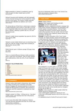 Mobile penetration in Vietnam is predicted to grow by          Only 4% of Vietnamese online users in the country's key
270% to reach 46 million mobile users by 2010.                 cities have banked or shopped online.
(SoURCe: oGiLVyone)                                            (SoURCe: VietnAMnet/iCtneWS/yAhoo!/tnS)




Vietnam's growing youth population with high disposable
incomes has been driving much of the demand for mobile           ❚ CASe StUDy
services in the country. The country's mobile subscriber
base has about 800,000 new additions each month.               Client: Unilever Vietnam
(SoURCe: inteLLASiA)
                                                               Agency: WHO? Digital (with MindShare  JWT)
                                                               Campaign: Life Can't Wait (Sunsilk)
The strong take-up of fixed lines is mainly due to reduction   objective: Develop a digitally-led activation campaign that
in tariffs introduced in the country in June 2007. As of the   would invoke consumer engagement and participation with
end of September 2008, there were about 13 million fixed-      Sunsilk's global re-branding initiative; Life Can't Wait;
lines in Vietnam, reflecting a growth rate of 17.1% from       a campaign that aimed to convince women around the
the previous year.                                             world to find inspiration from the real life Life Can't Wait
(SoURCe: MiC)
                                                               moments of famous icons, Madonna, Marilyn Monroe and
                                                               local singer, Ho Ngoc Ha.
Vietnam's mobile Internet population has grown by 303.2%       Strategy: A natural continuation of the Icons brand
since January 2008.                                            campaign, the digital activation inspired 20-something girls
(SoURCe: oPeRA)
                                                               to come online and Iconise themselves by creating their
                                                               own Life Can't Wait Billboard. This was the first phase in
Vietnam's current mobile Internet users are becoming more      a nationwide search for Vietnam's next inspiring icon.
active too, with the number of page views increasing by        Details: Using a custom-built Iconise Me! application,
405.2% since January 2008.                                     users created their billboard by uploading a photo of their
(SoURCe: oPeRA)
                                                               face, which was then transformed into an illustration.
                                                                                                        Next, they chose
Mobile Internet users in Vietnam average 104 page views                                                 their ideal hairstyle,
per visitor.                                                                                            expressed their Life
(SoURCe: oPe RA)
                                                                                                        Can't Wait philosophy
                                                                                                        in the form of a
There is a marked difference between mobile penetration                                                 headline, added their
rates in urban and rural Vietnam - 84% of urban dwellers                                                photos and chose
have mobile phones, while only 33% of rural inhabitants                                                 their colours. The
do.                                                                                                     result was a custom-
(SoURCe: tnS)
                                                                                                        made poster that
                                                                                                        resembled the poster
Vietnam's top 0 Mobile Sites                                                                           artwork from the ATL
1.    GOOGLE                                                                                            campaign. Posters
2.    DANTRI
3.    VNExPRESS                                                were displayed in an online gallery on the site, and also
4.    MY.OPERA                                                 pulled to 3rd party sites as banner ads (media managed
5.    YAHOO
6.    GAMEJUMP
                                                               by MindShare) to create deeper engagement and heighten
7.    VIETNAMNET                                               the sense of immediacy. Eight weekly finalists were chosen
8.    TRUYENVIET                                               and their Life Can't Wait story was embellished in the form
9.    THEGIOIDIDONG
10.   TUOITRE                                                  of a radio show (conceptualised by JWT). At the end of
(SoURCe: oPeRA/fRienDSteR; RAnKeD By UniqUe USeRS)
                                                               the eight-week entry phase, the girls were flown to HCMC
                                                               to create their own TVC to complete their Life Can't Wait
                                                               campaign. In the final phase of entry, the three elements
                                                               (Billboard, TVC and Radio) came together on a blog page
  ❚ e-CoMMeRCe
                                                               for each of the finalists, and the public was invited to come
                                                               online and become a fan. Message boards and session-
Vietnam's online retail market is blossoming, with e-stores
                                                               based chat boxes enabled the finalists to converse with
now selling everything from motorbikes and mobile
                                                               their fan base in real time. The winning finalist (collectively
phones to luggage and camping equipment. E-commerce
                                                               selected by the public and by Sunsilk) spent an indulgent
models like B2B (business to business), B2C (business to
                                                               PR day with Ho Ngoc Ha.
customers), and C2C (customers to customers) are most
                                                               Results: • Over a quarter of a million people visited the
popular.
(SoURCe: VietnAM BUSineSS neWS/ VietnAM net BRiDGe)            website during the campaign period.
                                                               • Over 4,000 hopefuls registered to become an icon.
Vietnam's answer to 123buy - 123mua.com.vn - has about         • More than 9,500 people became a fan of the icons in the
15,000 e-stores, each stocking more than 100 products.         final phase.
(SoURCe: VietnAM BUSineSS neWS)
                                                               • A substantial amount of online PR and word of mouth.

In one survey that polled 1600 companies in Vietnam,
75% said that they generated more than 5% of their total
revenue from e-commerce.
(SoURCe: VietnAM MiniStRy of inDUStRy AnD tRADe)




                                                                                                         asia pacific digital marketing yearbook 7
 