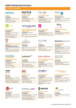 ADMA Membership Directory
  ❚      CoRPoRAte MeMBeRS




ad:tech                                                 draftfCB China                                             Google hong Kong                                       nielsen online
www.ad-tech.com                                         www.draftfcb.com                                           www.google.com.hk                                      www. www.nielsen-online.com
Tel: +65 9852 0150                                      Tel: +86 21 2411 0421                                      Tel: +852 3923 5400                                    Tel: +852 3161 5990
Main Representative: Paul Beckley, Vice President -     Main Representative: Gary Tse, Chairman                    Main Representative: Caroline Hsu, Head of Public      Main Representative: Joseph Kam, Commerical Director,
Technology Sector                                       Patrick Ko, General Manager                                Communications, Hong Kong                              Hong Kong  Taiwan
Julia Kwan, Project Manager, Asia Pacific               Marble Zhang, Strategic Planner                            Sharon Ng, Head of Marketing, Hong Kong                Lisa Cousens, Regional Development Director, Asia
Jiang Na, Charis, Content Manager                                                                                  Stella Cheung, Account Director, Hong Kong             Pacific




Admax network                                           Dow jones Publishing Company                               the hyperfactory                                       ogilvyone Worldwide
                                                        (Asia)/the Wall Street journal
www.admaxnetwork.com                                                                                               www.thehyperfactory.com                                www.ogilvy.com
Tel: +65 6532 2507                                      Digital network                                            Tel: +852 6331 1383                                    Tel: +852 2568 1177
                                                        www.asia.wsj.com www.cn.wsj.com
Main Representative: Russell Conrad, Regional           Tel: +852 2573 7121                                        Main Representative: Geoffrey Handley, Co-Founder,     Main Representative: Sean Rach, Managing Director
Managing Director                                                                                                  Director New Business Asia Pacific                     Kitty Wong, General Manager
                                                        Main Representative: Olivier Legrand, General Manager,
Mathew Ward, Managing Director, Singapore               Asia                                                       Howard Hunt, Regional Business Development Manager
Gilbert Lo, Regional Media Director                     Nellie Chan, Regional Digital Advertising Sales Director
Eric Ngyyen, Regional Operation Director




Adobe Systems hong Kong                                 edipresse                                                  iCLP                                                   omnicom Group
www.adobe.com                                           www.edipresse.com                                          www.iclployalty.com                                    www.omnicomgroup.com
Hong Kong Sales Hotline: +852 2916 2188                 Tel: +852 2859 4406                                        Tel: +852 2803 8100                                    Tel: +65 6876 6842
Hong Kong Marketing Hotline: +852 2916 2101                                                                        Main Representative: Melina Chan, Director, Digital    Main Representative: Jason Kuperman, Vice President,
                                                        Main Representative: Barrie Goodridge, Chief Executive
Main Representative: Priscilla Tan, Marketing Manager   Officer                                                    Marketing                                              Asia Pacific Digital Development
HK/Taiwan                                                                                                          Mary Ronan, Strategy Director                          Louise Kristensen, Interactive Business Director, TBWA
                                                        Michel Lamunière, General Manager, Taasty/BRG
May Chan, Marketing  Communications Manager                                                                       Stephen Hay, Regional Director, Asia Pacific           TEQUILA
                                                        Sebastien Lamunière, Regional Business Director
Lok Wai Keung, Business Development Director                                                                                                                              Amanda King, President  Managing Partner, Asia
                                                                                                                                                                          Pacific, Tribal DDB
                                                                                                                                                                          Richard Fraser, Regional Managing Director, Proximity




AGenDA Group Asia                                       eyeblaster                                                 johnson  johnson Vision                               omniture
www.agenda-asia.com
Tel: +852 2298 3888
                                                        www.eyeblaster.com
                                                        Tel: +61 2 8243 0000
                                                                                                                   Care Asia Pacific                                      www.omniture.com
                                                                                                                                                                          Tel: +61 2 8211 2707
                                                                                                                   www.acuvue.com.sg
Main Representative: Christine Grand,                   Main Representative: Mick O'Brien, VP Operations,          Tel: +65 6827 6000                                     Main Representative: Marc Gagne, Senior Director
Senior Strategic Planner                                APAC                                                                                                              Sales  Client Services, APAC
                                                                                                                   Main Representative: Li Ting Low, Senior Regional
Steve Hsia, Group CEO                                   Jordan Khoo, Sales Director, APAC                          Interactive Marketing Manager                          Andrew Lowe, Channel  Alliances Manager, APAC
Eric Ng, Chief Innovation Officer                       Martin Ross, Country Manager, Singapore                    Huang Zheng, Senior Regional Interactive Marketing
Clement Yip, Chief Creative Officer                     Griffin Tao, Business Director, Greater China              Specialist




BBC.com                                                 G2 hong Kong                                               MRM Worldwide                                          Premiere Global Services
www.bbc.com                                             www.g2.com                                                 www.mrmworldwide.com                                   www.premiereglobal.com.hk
Tel: +65 6296 8217                                      Tel: +852 2510 6888                                        Tel: +852 2808 7888                                    Tel: +852 2353 3500
Main Representative: Sunita Rajan, Vice President,      Main Representative: Tony Ip, Managing Director -          Main Representative: Mark Cripps, sAPAC Region         Main Representative: Sandy Yu, Marketing Manager,
Sales Asia  Australasia                                China  Hong Kong G2                                       Digital Director                                       Greater China
Terri Seow, Head of Marketing APAC, BBC World News      Dennis Kuek, General Manager                               Joan B. Deni, SVP, Managing Director - South Asia      Jasmine Lim, Marketing Manager, Singapore  Malaysia
Tom Bowman, VP International Ad Sales Digital           Keith Ho, Executive Creative Director                      Gloria Lam, Regional Business Development              Joanne Rigby, Marketing Director, Asia Pacific
Justine Tate, Senior Marketing Manager, BBC.com         Catherine Chan, Account Coordinator                        Director - Asia Pacific
                                                                                                                   Mandeep Sharma, Vice President  General
                                                                                                                   Manager - India




Coremetrics                                             Grif.inter@ctive                                           nDS Asia Pacific                                       Profero
www.coremetrics.com                                     www.grifinteractive.com                                    www.nds.com                                            www.profero.com
Tel: +852 8201 0823                                     Tel: +39 039 587343                                        Tel: +852 22019153                                     Tel: +852 2524 5188
Main Representative: Tony Tsang, General Manager,       Main Representative: Vessela Nikolova - Vice President     Main Representative: Jonathan Wong, Marketing          Main Representative: Henry Wood, Business Director
Greater China Region                                    Europe, US  India Area Contact                            Manager, Asia Pacific                                  (Hong Kong)
Kevin Mackin, General Manager, Australia and New        Penny Wang Yuan Fen, Business Manager Asia                 Vanessa Griffiths-Green, Director Marketing  New
Zealand                                                 Sabrina Lucini, Business Manager Italy                     Initiatives Asia Pacific

                                                        Marité Curto, Business Manager Latin America




                                                                                                                                                                   asia pacific digital marketing yearbook 75
 