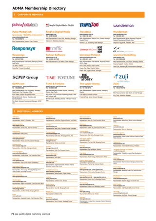 ADMA Membership Directory
    ❚     CORPORATE MEMBERS




 Pulse Mediatech                                               Singtel Digital Media                                          travelzoo                                                     Wunderman
 (previously WebDnA interactive)                             www.singtel.com                                                www.travelzoo.com.hk                                          www.wunderman.com
                                                               Tel: +65 9728 6299                                             Tel: +852 3180 9200                                           Tel: +65 6295 2018
 www.pulsemediatech.com
 Tel: +852 28388218                                            Main Representative: Xante Koh, Marketing Manager              Main Representative: Wayne Chou, General Manager,             Main Representative: Michel Mommejat, Regional
                                                               Valerie Lim, Marketing Executive                               Greater China                                                 Network Development Director, Asia
 Main Representative: Leonard Chan, Director
                                                                                                                              Rainbow Lau, Advertising Sales Manager                        Stephane Faggianelli, President, Asia




 Responsys                                                     Sohnar Software                                                Universal McCann                                              wwwins Consulting
 www.responsys-asia.com                                        www.sohnar.co.uk                                               www.universalmccann.com                                       www.wwwins.com
 Tel: +65 6327 6560                                            Tel: +44 208 600 7520                                          Tel: +852 2901 8400                                           Tel: +852 3962 4500
 Main Representative: Rob Stanley, Managing Director,          Main Representative: Carl Witton, Sales Manager                Main Representative: Pete Mitchell, Regional Director         Main Representative: Chris Ryan, Managing Director
 Asia Pacific                                                                                                                 APAC, Digital                                                 Dwayne Serjeant, Creative Director
 Jos Birkin, Director                                                                                                         Anna Chan, Head of Search, APAC                               Sarah Goh, Marketing  Communications Manager
 Sonia Tay, Principal Consultant                                                                                              Huang Zhe, Digital Director, Beijing
                                                                                                                              Patrick Xiao, Digital Director, Shanghai




 SCMP.com                                                      tiMe  fortune                                                 the Upper Storey                                              ZUji
 www.scmp.com www.classifiedpost.com                           www.time.com www.fortune.com                                   www.upperstorey.com                                           www.zuji.com.hk
 Tel: +852 2565 2222                                           Tel: +65 6393 3608                                             Tel: +65 6732 8618                                            Tel: +852 2175 5772
 Main Representative: Kuok Hui Kwong, Managing                 Main Representative: Andrew Butcher, Publishing                Main Representative: Prakash Kamdar, Managing
 Director and Chief Executive Officer                          Director, Asia Pacific                                         Director                                                      Main Representative: Sean Seah, General Manager
 Ross Settles, Director of Digital Business                    Ang Khoon Fong, Associate Publishing Director, TIME            Euan Wilcox, Business Director                                Kitty Pang, Marketing Manager
 Michael McComb, Director, Marketing and                       and Fortune, Asia                                              Frederick Tong, Senior Account Manager
 Communications                                                Michelle Quah, Marketing Director, TIME and Fortune,
 Pen Kwok, Business Development Manager, SCMP.                 Asia
 com




    ❚ inDiViDUAL MeMBeRS

 1990 Media                                                    Forbes.com                                                     Netconcepts China                                             SynXis
 www.sdm.vn                                                    www.forbes.com                                                 www.netconcepts.cn                                            www.synxis.com
 Representative: Kelvin To, President, SDN                     Representative: Sunita Kaur, Regional Director, Asia Pacific   Representative: Allen Qu, Chief Executive Officer             Representative: Melpo Wong, Senior Account Manager,
                                                                                                                                                                                            APAC
 AsiaPac Net Media                                                                                                            NetInfinium
 www.asiapac.com.hk                                            forumline                                                      www.netinfinium.com                                           Tektronix
                                                               www.forumline.com                                                                                                            www.tektronix.com
 Representative: Daniel Chan, Business Director                                                                               Representative: Edwin Tay, Chief Executive Officer
                                                               Representative: Meraj Huda, Founder/Principal Consultant                                                                     Representative: Stacy Lu, Marketing
 Avary Chong                                                                                                                  Oriented Media
                                                               Frontiers Digital                                              www.orientedmedia.com                                         Terramillem Capital
 Representative: Avary Chong                                   www.frontiersdigital.com                                                                                                     www.terramillem.com
                                                                                                                              Representative: Matt Harty, Managing Director
                                                               Representative: Eddie Choi, Managing Director, Asia                                                                          Representative: Rupert Purser, Executive Director of New
 Black Box Productions                                                                                                                                                                      Media Ventures
 www.hiphop2china.tv                                                                                                          Pilot Simple Software
                                                               Global Market Insite                                           www.pilot.com.hk
 Representative: Pierre Larochelle, General Manager            www.gmi-mr.com
                                                                                                                              Representative: Tim Hay-Edie, Managing Director               Theorem Inc.
                                                               Representative: Stanley Lee, Director                                                                                        www.theoreminc.net
 Compass Edge
 www.compass-edge.com                                                                                                         Pitchasia                                                     Representative: Chandrakanth Nataraju, President
                                                               Gravitas                                                       www.pitchasia.com
 Representative: Anita Chan, Managing Director                 www.gravitas.com.hk
                                                                                                                              Representative: Rita Vannithone, Director                     The Mobile Solutions THETMSWAY
                                                               Representative: Ricky Chu, Business Director                                                                                 www.thetmsway.com
 CultureFish Media
 www.culturefishmedia.com                                                                                                     Pixel Media                                                   Representative: Thibaud de Loynes, Asia Development
                                                               Heidrick  Struggles                                           www.pixelmedia-asia.com                                       Director
 Representative: Lonnie Hodge, Chief Executive Officer         www.heidrick.com
                                                                                                                              Representative: Kevin Huang, Chief Executive Officer
                                                               Representative: Steve Stine                                                                                                  USA Today
 Digital River                                                                                                                                                                              www.usatoday.com
 www.digitalriver.com                                                                                                         Popcorn Media Network
                                                               Intel Semiconductor                                            www.popcorn-network.com                                       Representative: Raymond Suen, Managing Director, Asia
 Representative: Elisa Funck, Director of Marketing            www.intel.com                                                                                                                Pacific
                                                                                                                              Representative: Pannee Ng, Business Director
                                                               Representative: Stephanie Silvester, Retail  Channel
 Dow Jones Factiva                                             Marketing Director, Asia Pacific                                                                                             Virtual Village
 www.solutions.dowjones.com                                                                                                   Quam (HK)                                                     www.virtualvillage.es
 Representative: Irene Leung, Marketing Manager, Dow           iris Digital, Singapore                                        www.quamnet.com www.quamir.com
                                                                                                                                                                                            Representative: Àlexandre Torres Coll, Senior Account
 Jones Content Technology Solutions                            www.irisnation.com/digital                                                                                                   Manager
                                                                                                                              Representative: Chris Justice, Managing Director
                                                               Representative: James Robbins, Digital Director
 Eight Partnership                                                                                                                                                                          Web Wednesday - Asia's Premier Internet Networking
 www.eightpartnership.com                                                                                                     Razorfish (e-Crusade)
                                                               Javacatz                                                       www.razorfish.com.hk       www.raxorfish.com.cn               Community
                                                               www. javacatz.com                                                                                                            www.webwednesday.asia
 eMarketingEye                                                                                                                Representative: Venus Lee, Co-Managing Director
                                                               Representative: Catherine Chin, Director                                                                                     Representative: Napoleon Biggs, Founder  Host
 www.emarketingeye.com
 Representative: Rajitha Dahanayake, Chief Executive Officer                                                                  SB Consulting
                                                               Media Explorer                                                 www.sbconsulting.com.hk                                       WHO? Digital
                                                               www.me.com.hk                                                                                                                www.whodigital.com
 Energy Media Networks                                                                                                        Representative: Steve Bruce, Managing Director
                                                               Representative: Davy Ma, Managing Director                                                                                   Representative: Julie Fitzpatrick, Business Director
 www.energy-web.biz
 Representative: Jonathan Hardy, Managing Director                                                                            SPELL
                                                               Melanie Ker                                                    www.spell.com.sg                                              Zed Digital
                                                                                                                                                                                            www.zenithoptimedia.com
 Eyeka                                                         Representative: Melanie Ker                                    Representative: Wendy Lee, Director
                                                                                                                                                                                            Representative: Ada Wong, General Manager
 www.eyeka.asia
 Representative: Alexandre Omedo, Chief Executive Officer      MoniMedia                                                      Synovate
                                                               www.moni-media.net                                             www.synovate.com
                                                               Representative: David François, Managing Director              Representative: Lindsay Main, Associate Director, Marketing
                                                                                                                              Communications




76 asia pacific digital marketing yearbook
 