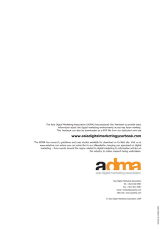 The Asia Digital Marketing Association (ADMA) has produced this Yearbook to provide basic
                      information about the digital marketing environments across key Asian markets.
                     This Yearbook can also be downloaded as a PDF file from our dedicated mini site

                                   www.asiadigitalmarketingyearbook.com
The ADMA has research, guidelines and case studies available for download on its Web site. Visit us at
     www.asiadma.com where you can subscribe to our eNewsletter; keeping you appraised on digital
     marketing – from events around the region related to digital marketing to informative articles on
                                                   the industry to online research being undertaken.




                                                                            Asia Digital Marketing Association
                                                                                        Tel: +852 8100 9987
                                                                                        Fax: +852 3011 9587
                                                                                Email: contact@asiadma.com
                                                                                Web site: www.asiadma.com


                                                                    © Asia Digital Marketing Association 2009
                                                                                                                 DESIGN BY SOBERCYBER
 