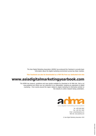 The Asia Digital Marketing Association (ADMA) has produced this Yearbook to provide basic
                           information about the digital marketing environment across key Asian markets.

              this yearbook can also be downloaded as a PDf file from our dedicated mini site


www.asiadigitalmarketingyearbook.com
    The	ADMA	has	research,	guidelines	and	case	studies	available	for	download	on	its	Web	site.	Visit	us	at	
         www.asiadma.com	where	you	can	subscribe	to	our	eNewsletter;	keeping	you	appraised	on	digital	
         marketing	–	from	events	around	the	region	related	to	digital	marketing	to	informative	articles	on	
                                                       the industry to online research being undertaken.




                                                                                Asia Digital Marketing Association
                                                                                            Tel:	+852	8100	9987
                                                                                            Fax:	+852	3011	9587
                                                                                    Email: contact@asiadma.com
                                                                                    Web	site:	www.asiadma.com


                                                                        © Asia Digital Marketing Association 2010
                                                                                                                     DESIGN	By	SOBERCyBER
 