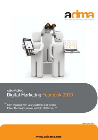 ASIA PACIFIC
  Digital Marketing Yearbook 2010

“ Stay engaged with your customer and flexibly   “
  follow the trends across multiple platforms.




                                                     Edited by Rachel Oliver




                             www.asiadma.com
 