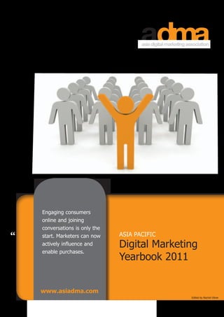 Engaging consumers
    online and joining
    conversations is only the
“   start. Marketers can now    ASIA PACIFIC
    actively influence and      Digital Marketing
    enable purchases.
                                Yearbook 2011


    www.asiadma.com
                                               Edited by Rachel Oliver
 