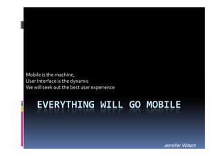 Mobile is the machine,
User Interface is the dynamic
We will seek out the best user experience


     EVERYTHING WILL GO MOBILE


                                            Jennifer Wilson
 