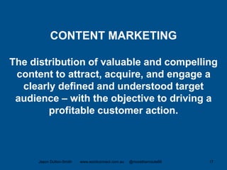 CONTENT MARKETING
The distribution of valuable and compelling
content to attract, acquire, and engage a
clearly defined and understood target
audience – with the objective to driving a
profitable customer action.
Jason Dutton-Smith www.wordconnect.com.au @morethanroute66 17
 