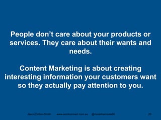 People don’t care about your products or
services. They care about their wants and
needs.
Content Marketing is about creating
interesting information your customers want
so they actually pay attention to you.
Jason Dutton-Smith www.wordconnect.com.au @morethanroute66 20
 