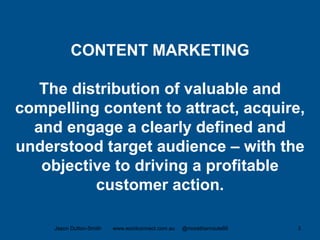 CONTENT MARKETING
The distribution of valuable and
compelling content to attract, acquire,
and engage a clearly defined and
understood target audience – with the
objective to driving a profitable
customer action.
Jason Dutton-Smith www.wordconnect.com.au @morethanroute66 3
 