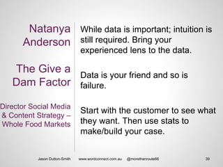 Natanya
Anderson
The Give a
Dam Factor
Director Social Media
& Content Strategy –
Whole Food Markets
While data is important; intuition is
still required. Bring your
experienced lens to the data.
Data is your friend and so is
failure.
Start with the customer to see what
they want. Then use stats to
make/build your case.
Jason Dutton-Smith 39www.wordconnect.com.au @morethanroute66
 