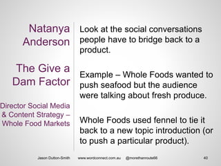 Natanya
Anderson
The Give a
Dam Factor
Director Social Media
& Content Strategy –
Whole Food Markets
Look at the social conversations
people have to bridge back to a
product.
Example – Whole Foods wanted to
push seafood but the audience
were talking about fresh produce.
Whole Foods used fennel to tie it
back to a new topic introduction (or
to push a particular product).
Jason Dutton-Smith 40www.wordconnect.com.au @morethanroute66
 