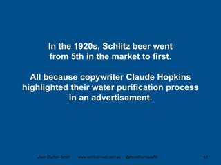 In the 1920s, Schlitz beer went
from 5th in the market to first.
All because copywriter Claude Hopkins
highlighted their water purification process
in an advertisement.
Jason Dutton-Smith www.wordconnect.com.au @morethanroute66 43
 