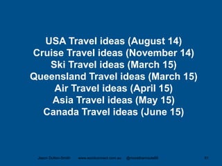 Jason Dutton-Smith www.wordconnect.com.au @morethanroute66 51
USA Travel ideas (August 14)
Cruise Travel ideas (November 14)
Ski Travel ideas (March 15)
Queensland Travel ideas (March 15)
Air Travel ideas (April 15)
Asia Travel ideas (May 15)
Canada Travel ideas (June 15)
 