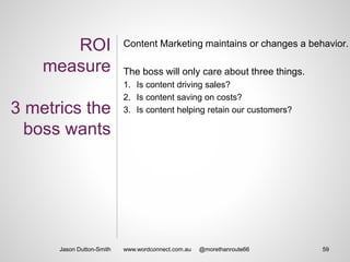 ROI
measure
3 metrics the
boss wants
Content Marketing maintains or changes a behavior.
The boss will only care about three things.
1. Is content driving sales?
2. Is content saving on costs?
3. Is content helping retain our customers?
Jason Dutton-Smith 59www.wordconnect.com.au @morethanroute66
 