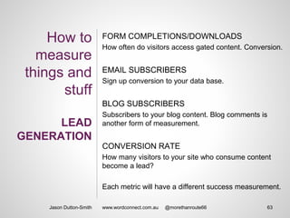 How to
measure
things and
stuff
LEAD
GENERATION
FORM COMPLETIONS/DOWNLOADS
How often do visitors access gated content. Conversion.
EMAIL SUBSCRIBERS
Sign up conversion to your data base.
BLOG SUBSCRIBERS
Subscribers to your blog content. Blog comments is
another form of measurement.
CONVERSION RATE
How many visitors to your site who consume content
become a lead?
Each metric will have a different success measurement.
Jason Dutton-Smith 63www.wordconnect.com.au @morethanroute66
 