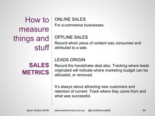 How to
measure
things and
stuff
SALES
METRICS
ONLINE SALES
For e-commerce businesses.
OFFLINE SALES
Record which piece of content was consumed and
attributed to a sale.
LEADS ORIGIN
Record the handshake deal also. Tracking where leads
originated will indicate where marketing budget can be
allocated, or removed.
It’s always about attracting new customers and
retention of current. Track where they come from and
what was successful.
Jason Dutton-Smith 64www.wordconnect.com.au @morethanroute66
 