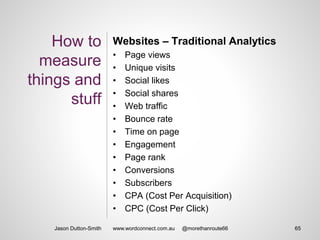 How to
measure
things and
stuff
Websites – Traditional Analytics
• Page views
• Unique visits
• Social likes
• Social shares
• Web traffic
• Bounce rate
• Time on page
• Engagement
• Page rank
• Conversions
• Subscribers
• CPA (Cost Per Acquisition)
• CPC (Cost Per Click)
Jason Dutton-Smith 65www.wordconnect.com.au @morethanroute66
 
