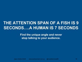 THE ATTENTION SPAN OF A FISH IS 9
SECONDS….A HUMAN IS 7 SECONDS
Find the unique angle and never
stop talking to your audience.
Jason Dutton-Smith www.wordconnect.com.au @morethanroute66 78
 