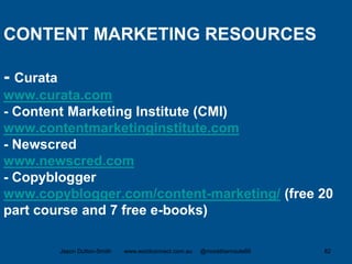 CONTENT MARKETING RESOURCES
- Curata
www.curata.com
- Content Marketing Institute (CMI)
www.contentmarketinginstitute.com
- Newscred
www.newscred.com
- Copyblogger
www.copyblogger.com/content-marketing/ (free 20
part course and 7 free e-books)
Jason Dutton-Smith www.wordconnect.com.au @morethanroute66 82
 