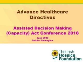 Advance Healthcare
Directives
Assisted Decision Making
(Capacity) Act Conference 2018
June 2018
Deirdre Shanagher
 
