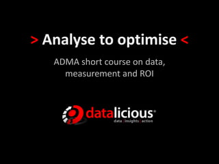 > Analyse to optimise <
ADMA short course on data,
measurement and ROI
 