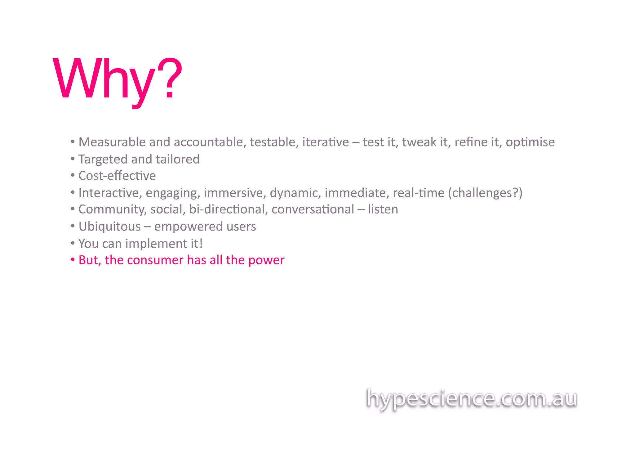 Why?!
• 	
  Measurable	
  and	
  accountable,	
  testable,	
  itera1ve	
  –	
  test	
  it,	
  tweak	
  it,	
  reﬁne	
  it,	
  op1mise	
  
• 	
  Targeted	
  and	
  tailored	
  	
  
• 	
  Cost-­‐eﬀec1ve	
  	
  
• 	
  Interac1ve,	
  engaging,	
  immersive,	
  dynamic,	
  immediate,	
  real-­‐1me	
  (challenges?)	
  
• 	
  Community,	
  social,	
  bi-­‐direc1onal,	
  conversa1onal	
  –	
  listen	
  
• 	
  Ubiquitous	
  –	
  empowered	
  users	
  	
  	
  
• 	
  You	
  can	
  implement	
  it!	
  
• 	
  But,	
  the	
  consumer	
  has	
  all	
  the	
  power	
  
 