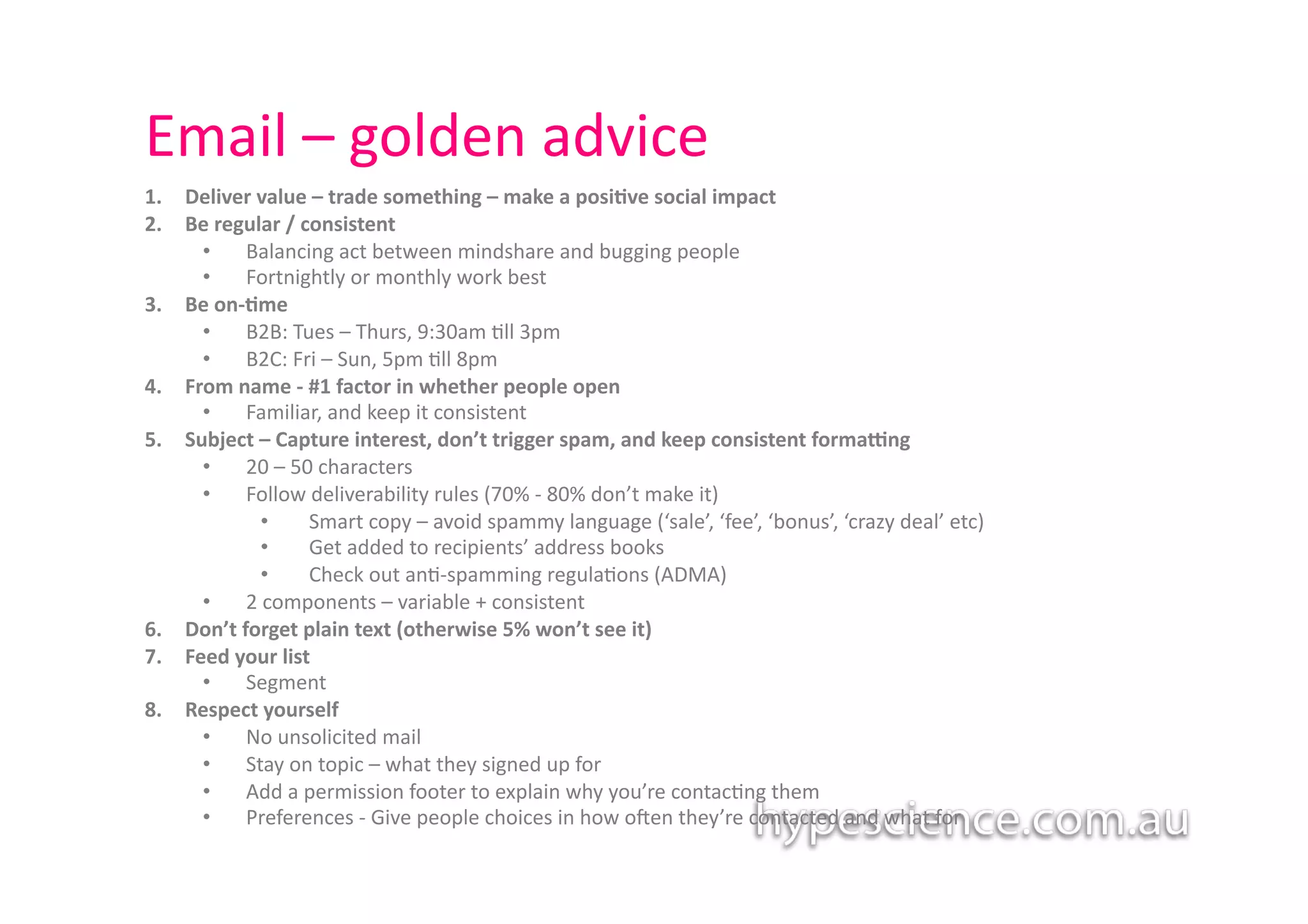 Email	
  –	
  golden	
  advice	
  
1.    Deliver	
  value	
  –	
  trade	
  something	
  –	
  make	
  a	
  posi7ve	
  social	
  impact	
  
2.    Be	
  regular	
  /	
  consistent	
  	
  
        •  Balancing	
  act	
  between	
  mindshare	
  and	
  bugging	
  people	
  
        •  Fortnightly	
  or	
  monthly	
  work	
  best	
  
3.    Be	
  on-­‐7me	
  
        •  B2B:	
  Tues	
  –	
  Thurs,	
  9:30am	
  1ll	
  3pm	
  
        •  B2C:	
  Fri	
  –	
  Sun,	
  5pm	
  1ll	
  8pm	
  
4.    From	
  name	
  -­‐	
  #1	
  factor	
  in	
  whether	
  people	
  open	
  
        •  Familiar,	
  and	
  keep	
  it	
  consistent	
  	
  	
  
5.    Subject	
  –	
  Capture	
  interest,	
  don’t	
  trigger	
  spam,	
  and	
  keep	
  consistent	
  formaJng	
  
        •  20	
  –	
  50	
  characters	
  	
  
        •  Follow	
  deliverability	
  rules	
  (70%	
  -­‐	
  80%	
  don’t	
  make	
  it)	
  
                  •  	
  Smart	
  copy	
  –	
  avoid	
  spammy	
  language	
  (‘sale’,	
  ‘fee’,	
  ‘bonus’,	
  ‘crazy	
  deal’	
  etc)	
  	
  
                  •  	
  Get	
  added	
  to	
  recipients’	
  address	
  books	
  	
  
                  •  	
  Check	
  out	
  an1-­‐spamming	
  regula1ons	
  (ADMA)	
  
        •  2	
  components	
  –	
  variable	
  +	
  consistent	
  	
  
6.    Don’t	
  forget	
  plain	
  text	
  (otherwise	
  5%	
  won’t	
  see	
  it)	
  
7.    Feed	
  your	
  list	
  
        •  Segment	
  
8.    Respect	
  yourself	
  	
  
        •  No	
  unsolicited	
  mail	
  
        •  Stay	
  on	
  topic	
  –	
  what	
  they	
  signed	
  up	
  for	
  
        •  Add	
  a	
  permission	
  footer	
  to	
  explain	
  why	
  you’re	
  contac1ng	
  them	
  
        •  Preferences	
  -­‐	
  Give	
  people	
  choices	
  in	
  how	
  o`en	
  they’re	
  contacted	
  and	
  what	
  for	
  	
  
 