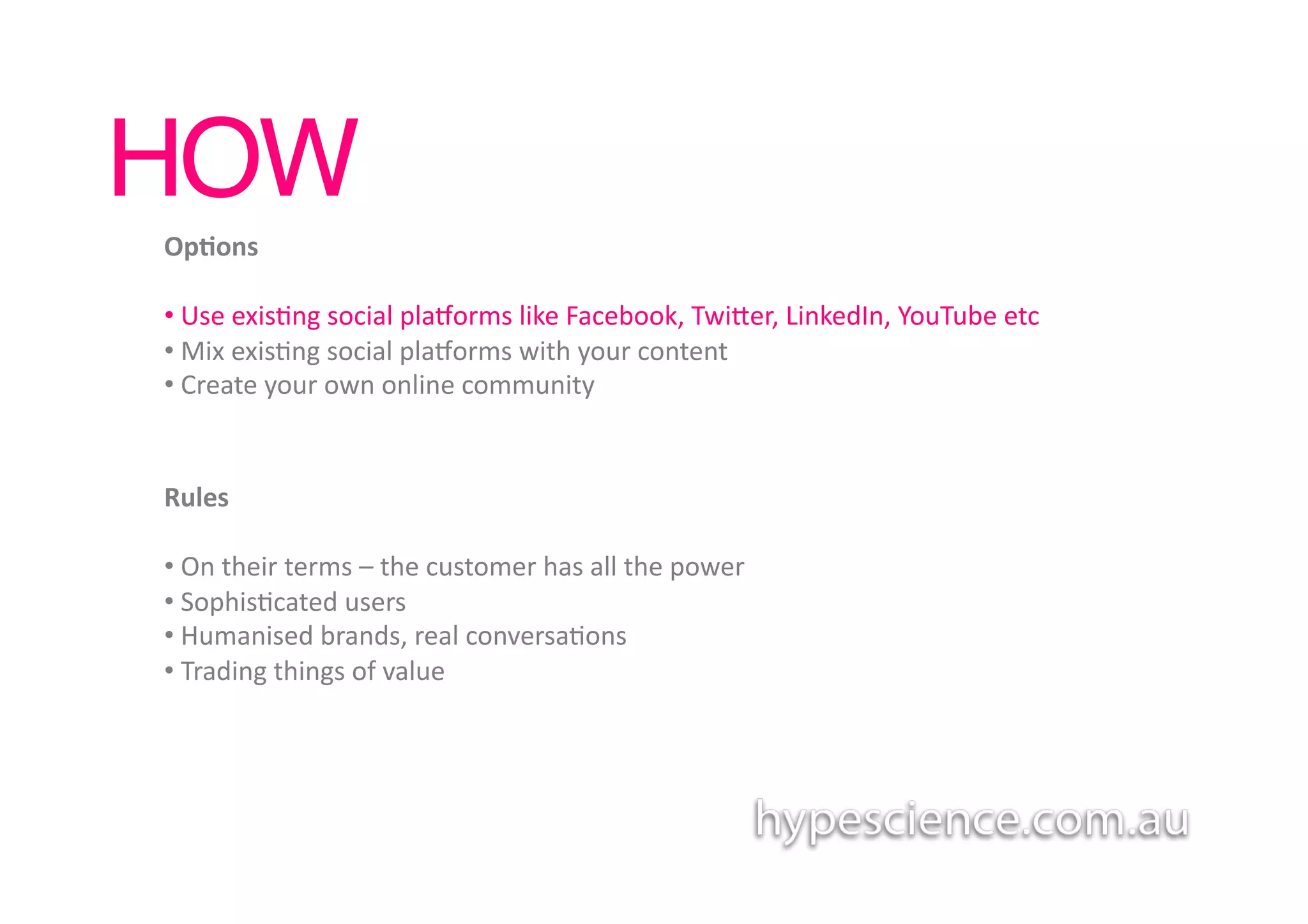 HOW!
Op7ons	
  

• 	
  Use	
  exis1ng	
  social	
  plaaorms	
  like	
  Facebook,	
  Twiber,	
  LinkedIn,	
  YouTube	
  etc	
  
• 	
  Mix	
  exis1ng	
  social	
  plaaorms	
  with	
  your	
  content	
  
• 	
  Create	
  your	
  own	
  online	
  community	
  


Rules	
  

• 	
  On	
  their	
  terms	
  –	
  the	
  customer	
  has	
  all	
  the	
  power	
  	
  
• 	
  Sophis1cated	
  users	
  
• 	
  Humanised	
  brands,	
  real	
  conversa1ons	
  
• 	
  Trading	
  things	
  of	
  value	
  
 