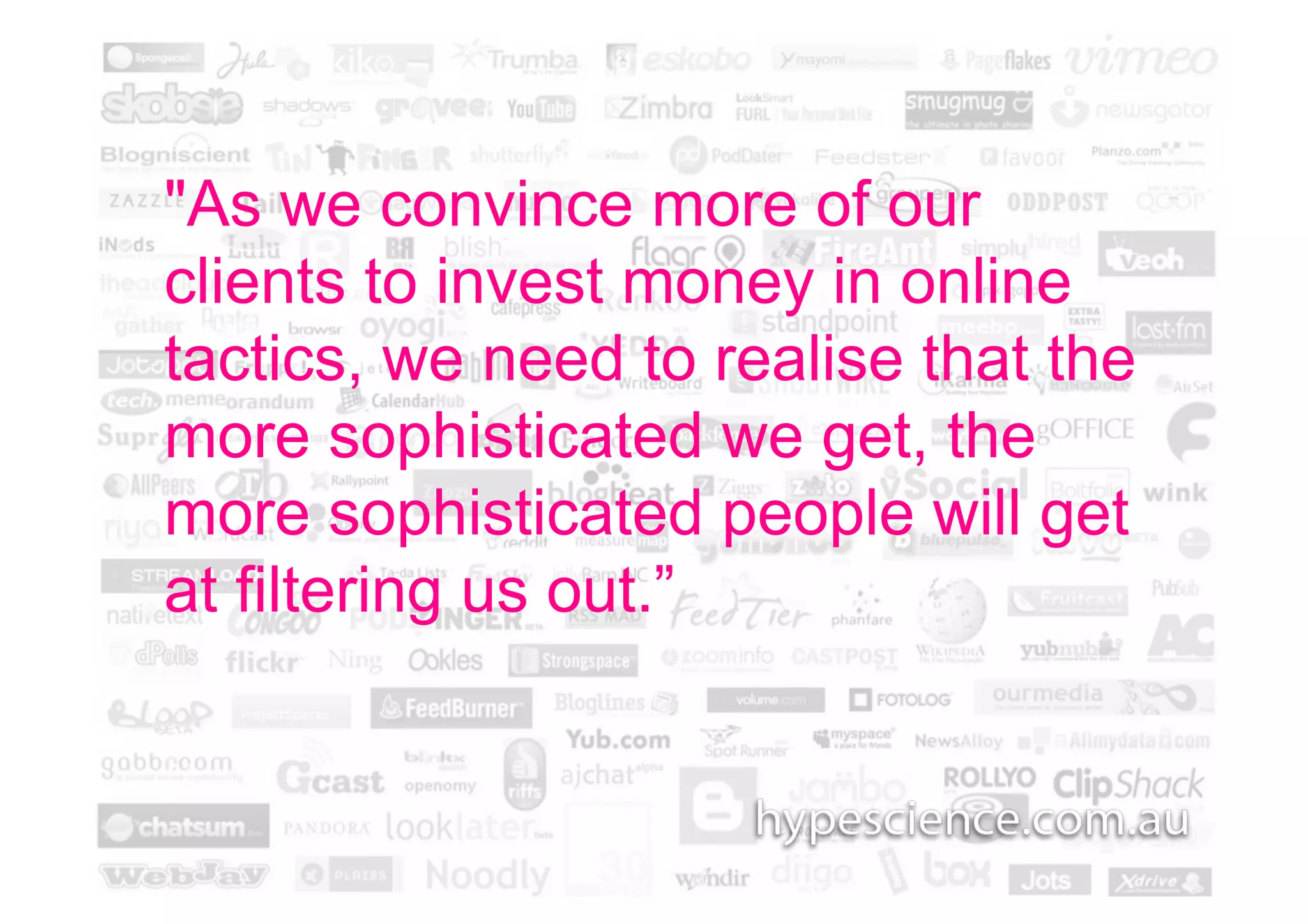 "As we convince more of our
clients to invest money in online
tactics, we need to realise that the
more sophisticated we get, the
more sophisticated people will get
at filtering us out.”
 